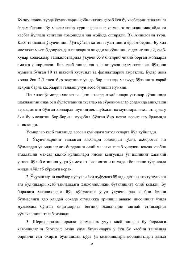 35 
 
Бу якунловчи турда ўқувчиларни қобилиятига қараб ёки бу касбларни эгаллашга 
ёрдам бериш. Бу маслахатлар тури педагогик жамоа томонидан мактабда ва 
касбга йўллаш кенгаши томонидан иш жойида оширади. В). Аниқловчи тури. 
Касб танлашда ўқувчининг йўл қўйган хатони тузатишига ёрдам бериш. Бу хил 
маслахат мактаб доирасидан ташқарига чиқади ва кўпинча академик лицей, касб-
ҳунар коллежлар ташкилотларида ўқувчи Х-9 битириб чиқиб борган жойларда 
амалга оширилади. Биз касб танлашда хал қилувчи аҳамиятга эга бўлиши 
мумкин бўлган 10 та шахсий хусусият ва фазилатларни ажратдик. Булар якка 
холда ёки 2-3 таси бир вақтнинг ўзида бир шахсда мавжуд бўлишига қараб 
деярли барча касбларни танлаш учун асос бўлиши мумкин. 
Психолог ўсмирда хислат ва фазилатлардан қайсилари устивор кўринишда 
шакллангани намоён бўлаётганини тестлар ва сўровномалар ёрдамида аниқлаши 
керак, лозим бўлган холларда шунингдек шубхали ва мунозарали холатларда у 
ёки бу хислатни бир-бирига муқобил бўлган бир нечта воситалар ёрдамида 
аниқланди.  
Ўсмирлар касб танлашда асосан қуйидаги хатоликларга йўл қўйилади. 
1. Ўқувчиларнинг танлаган касблари юзасидан тўлиқ ахборотга эга 
бўлмасдан ўз олдиларига бирданига олий малаака талаб қилувчи юксак касбни 
эгаллашни мақсад қилиб қўйишлари инсон келгусида ўз ишининг ҳақиқий 
устаси бўлиб етишиш учун ўз меҳнат фаолиятини нимадан бошлаши тўғрисида 
жиддий ўйлаб кўрмоғи керак.  
2. Ўқувчиларни касблар нуфузли ёки нуфузсиз бўлади деган хато тушунчага 
эга бўлишлари ксаб танлашдаги ҳаққонийликни бузулишига олиб келади. Бу 
борадаги хатоликларга йўл қўймаслик учун ўқувчиларда касбни ёмони 
бўлмаслиги ҳар қандай сохада етукликка эришиш аввало инсоннинг ўзида 
мужассам бўлган сифатларига боғлиқ эканлигини англаб етишларига 
кўмаклашиш  талаб этилади. 
3. Шерикларидан орқада қолмаслик учун касб танлаш бу борадаги 
хатоликларни бартараф этиш учун ўқувчиларга у ёки бу касбни танлашда 
биринчи ёки охирги бўлишидан кўра ўз қизиқишлари қобилиятлари ҳамда 
