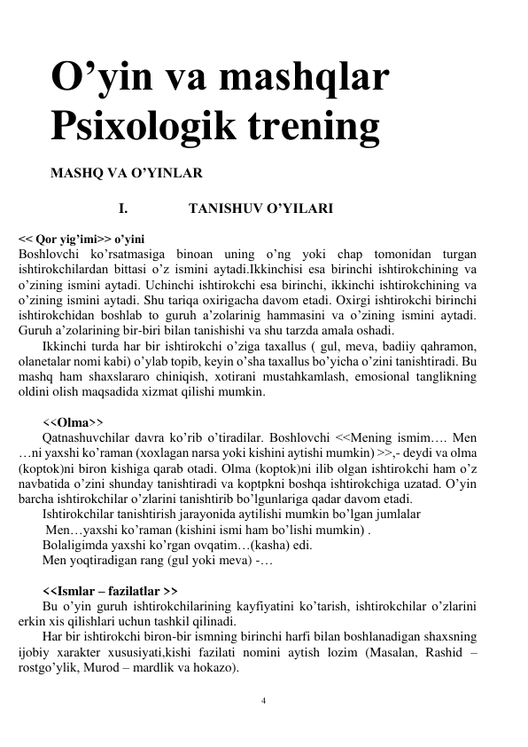 4 
 
O’yin va mashqlar 
Psixologik trening 
 
MASHQ VA O’YINLAR 
 
I. 
TANISHUV O’YILARI 
 
<< Qor yig’imi>> o’yini 
Boshlovchi ko’rsatmasiga binoan uning o’ng yoki chap tomonidan turgan 
ishtirokchilardan bittasi o’z ismini aytadi.Ikkinchisi esa birinchi ishtirokchining va 
o’zining ismini aytadi. Uchinchi ishtirokchi esa birinchi, ikkinchi ishtirokchining va 
o’zining ismini aytadi. Shu tariqa oxirigacha davom etadi. Oxirgi ishtirokchi birinchi 
ishtirokchidan boshlab to guruh a’zolarinig hammasini va o’zining ismini aytadi. 
Guruh a’zolarining bir-biri bilan tanishishi va shu tarzda amala oshadi.    
Ikkinchi turda har bir ishtirokchi o’ziga taxallus ( gul, meva, badiiy qahramon, 
olanetalar nomi kabi) o’ylab topib, keyin o’sha taxallus bo’yicha o’zini tanishtiradi. Bu 
mashq ham shaxslararo chiniqish, xotirani mustahkamlash, emosional tanglikning 
oldini olish maqsadida xizmat qilishi mumkin. 
 
<<Olma>> 
Qatnashuvchilar davra ko’rib o’tiradilar. Boshlovchi <<Mening ismim…. Men 
…ni yaxshi ko’raman (xoxlagan narsa yoki kishini aytishi mumkin) >>,- deydi va olma 
(koptok)ni biron kishiga qarab otadi. Olma (koptok)ni ilib olgan ishtirokchi ham o’z 
navbatida o’zini shunday tanishtiradi va koptpkni boshqa ishtirokchiga uzatad. O’yin 
barcha ishtirokchilar o’zlarini tanishtirib bo’lgunlariga qadar davom etadi. 
Ishtirokchilar tanishtirish jarayonida aytilishi mumkin bo’lgan jumlalar  
 Men…yaxshi ko’raman (kishini ismi ham bo’lishi mumkin) . 
Bolaligimda yaxshi ko’rgan ovqatim…(kasha) edi. 
Men yoqtiradigan rang (gul yoki meva) -… 
 
<<Ismlar – fazilatlar >> 
Bu o’yin guruh ishtirokchilarining kayfiyatini ko’tarish, ishtirokchilar o’zlarini 
erkin xis qilishlari uchun tashkil qilinadi. 
Har bir ishtirokchi biron-bir ismning birinchi harfi bilan boshlanadigan shaxsning 
ijobiy xarakter xususiyati,kishi fazilati nomini aytish lozim (Masalan, Rashid – 
rostgo’ylik, Murod – mardlik va hokazo). 
 
