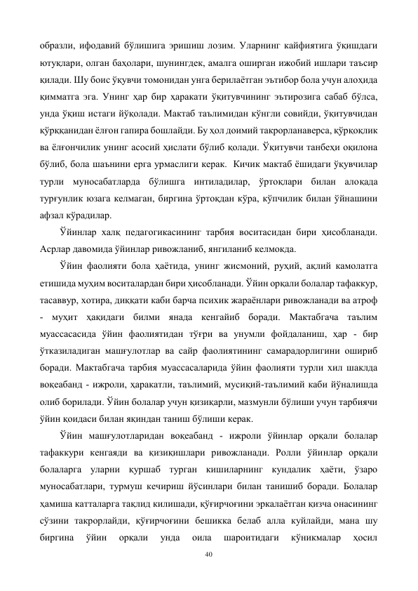 40 
 
образли, ифодавий бўлишига эришиш лозим. Уларнинг кайфиятига ўқишдаги 
ютуқлари, олган баҳолари, шунингдек, амалга оширган ижобий ишлари таъсир 
қилади. Шу боис ўқувчи томонидан унга берилаётган эътибор бола учун алоҳида 
қимматга эга. Унинг ҳар бир ҳаракати ўқитувчининг эътирозига сабаб бўлса, 
унда ўқиш истаги йўқолади. Мактаб таълимидан кўнгли совийди, ўқитувчидан 
қўрққанидан ёлғон гапира бошлайди. Бу ҳол доимий такрорланаверса, қўрқоқлик 
ва ёлғончилик унинг асосий ҳислати бўлиб қолади. Ўқитувчи танбеҳи оқилона 
бўлиб, бола шаънини ерга урмаслиги керак.  Кичик мактаб ёшидаги ўқувчилар 
турли муносабатларда бўлишга интиладилар, ўртоқлари билан алоқада 
турғунлик юзага келмаган, биргина ўртоқдан кўра, кўпчилик билан ўйнашини 
афзал кўрадилар. 
Ўйинлар халқ педагогикасининг тарбия воситасидан бири ҳисобланади. 
Асрлар давомида ўйинлар ривожланиб, янгиланиб келмокда. 
Ўйин фаолияти бола ҳаётида, унинг жисмоний, руҳий, ақлий камолатга 
етишида муҳим воситалардан бири ҳисобланади. Ўйин орқали болалар тафаккур, 
тасаввур, хотира, диққати каби барча психик жараёнлари ривожланади ва атроф 
- муҳит ҳақидаги билми янада кенгайиб боради. Мактабгача таълим 
муассасасида ўйин фаолиятидан тўғри ва унумли фойдаланиш, ҳар - бир 
ўтказиладиган машғулотлар ва сайр фаолиятининг самарадорлигини ошириб 
боради. Мактабгача тарбия муассасаларида ўйин фаолияти турли хил шаклда 
воқеабанд - ижроли, ҳаракатли, таълимий, мусиқий-таълимий каби йўналишда 
олиб борилади. Ўйин болалар учун қизиқарли, мазмунли бўлиши учун тарбиячи 
ўйин қоидаси билан яқиндан таниш бўлиши керак.  
Ўйин машғулотларидан воқеабанд - ижроли ўйинлар орқали болалар 
тафаккури кенгаяди ва қизиқишлари ривожланади. Ролли ўйинлар орқали 
болаларга уларни қуршаб турган кишиларнинг кундалик ҳаёти, ўзаро 
муносабатлари, турмуш кечириш йўсинлари билан танишиб боради. Болалар 
ҳамиша катталарга тақлид килишади, қўғирчоғини эркалаётган қизча онасининг 
сўзини такрорлайди, қўғирчоғини бешикка белаб алла куйлайди, мана шу 
биргина 
ўйин 
орқали 
унда 
оила 
шароитидаги 
кўникмалар 
ҳосил 
