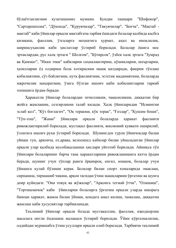 41 
 
бўлаётганлигини 
кузатишимиз 
мумкин. 
Бундан 
ташқари 
"Шифокор", 
"Сартарошхона", "Дўконда", "Қурувчилар", "Тикувчилар", "Боғча", "Мактаб - 
мактаб" каби ўйинлар орқали мактабгача тарбия ёшидаги болалар қалбида касбга 
қизиқиш, фаоллик, ўзгаларга меҳнатига ҳурмат, аҳил ва иноқлилик, 
ширинсуҳанлик каби ҳислатлар ўстириб борилади. Болалар ёшига мос 
эртаклардан, рус халқ эртаги " Шолғом", "Бўғирсок", ўзбек халқ эртаги "Зумрад 
ва Қиммат", "Икки эчки" кабиларни саҳналаштириш, қўшиқларни, шеърларни, 
ҳазилларни ёд олдириш бола хотирасини машқ қилдиради, фикрни тўплаш 
қобилиятини, сўз бойлигини, нутқ фаолиятини, эстетик маданиятини, болаларда 
ижрочилик маҳоратини, ўзига бўлган ишонч каби қобилиятларни таркиб 
топишига ёрдам беради. 
Ҳаракатли ўйинлар болалардан эпчилликни, чаққонликни, диққатни бир 
жойга жамлашни, сезгирликни талаб килади. Халқ ўйинларидан "Исмингни 
эслаб қол", "Кўз боғлагич", "Оқ теракми, кўк терак", "Ғозлар", "Қушим боши", 
"Тўп-тош", 
"Жами" 
ўйинлари 
орқали 
болаларда 
ҳаракат 
фаолияти 
ривожлантирилиб борилади, мустақил фаолияти, жисмоний қуввати оширилиб, 
ўзлигига ишонч руҳи ўстириб борилади.  Шунингдек турли ўйинчоқлар билан 
уйнаш туп, арконча, от,арава, велосипед кабилар билан уйналадиган ўйинлар 
орқали улар қалбида мусобақалашиш ҳислари уйғотиб борилади. Айниқса тўп 
ўйинлари болаларнинг барча тана ҳаракатларини ривожланишига катта ёрдам 
беради, шунинг учун тўплар ранги ёрқинроқ, енгил, юмшоқ, болалар учун 
ўйнашга қулай бўлиши керак. Болалар билан спорт хоналарида эмаклаш, 
сирпаниш, тирмашиб чиқиш, арқон тагидан ўтиш машқларини ўргатиш ва шунга 
доир қуйидаги: "Она товуқ ва жўжалар", "Арқонга тегмай ўтчи", "Олишиш", 
"Тортишмачоқ" каби  ўйинларни болаларга ўргатиш орқали уларда ишорага 
биноан ҳаракат, жамоа билан ўйнаш, қоидага амал килиш, чамалаш, диққатни 
жамлаш каби ҳусусиятлар тарбияланади. 
Таълимий ўйинлар орқали болада мустақиллик, фаоллик, ижодкорлик 
масалага онгли ёндошиш малакаси ўстириб борилади. Ўйин кўргазмалилик, 
оддийдан мураккабга ўтиш усуллари орқали олиб борилади. Тарбиячи таълимий 
