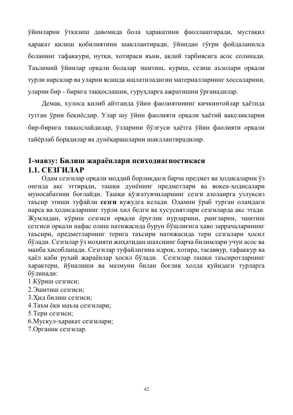 42 
 
ўйинларни ўтказиш давомида бола ҳаракатини фаоллаштиради, мустақил 
ҳаракат қилиш қобилиятини шакллантиради, ўйиндан тўғри фойдаланилса 
боланинг тафаккури, нутқи, хотираси яъни, ақлий тарбиясига асос солинади. 
Таълимий ўйинлар орқали болалар эшитиш, куриш, сезиш аъзолари орқали 
турли нарсалар ва уларни ясашда ишлатиладигин материалларнинг хоссаларини, 
уларни бир - бирига таққослашни, гуруҳларга ажратишни ўрганадилар.  
Демак, хулоса қилиб айтганда ўйин фаолиятининг кичкинтойлар ҳаётида 
тутган ўрни беқиёсдир. Улар шу ўйин фаолияти орқали ҳаётий вақеликларни 
бир-бирига таққослайдилар, ўзларини бўлғуси ҳаётга ўйин фаолияти орқали 
тайёрлаб борадилар ва дунёқарашларни шакллантирадилар.   
 
1-мавзу: Билиш жараёнлари психодиагностикаси 
1.1. СЕЗГИЛАР 
        Одам сезгилар орқали моддий борлиқдаги барча предмет ва ҳодисаларни ўз 
онгида акс эттиради, ташқи дунёнинг предметлари ва воқеа-ҳодисалари 
муносабатини боғлайди. Ташқи қўзғатувчиларнинг сезги азолаирга узлуксиз 
таъсир этиши туфайли сезги вужудга келади. Одамни ўраб турган оламдаги 
нарса ва ҳодисаларнинг турли хил белги ва хусусиятлари сезгиларда акс этади. 
Жумладан, кўриш сезгиси орқали ёруғлик нурларини, рангларни, эшитиш 
сезгиси орқали нафас олиш натижасида бурун бўшлиғига ҳаво заррачаларининг 
таъсири, предметларнинг терига таъсири натижасида тери сезгалари ҳосил 
бўлади. Сезгилар ўз моҳияти жиҳатидан шахснинг барча билимлари учун асос ва 
манба ҳисобланади. Сезгилар туфайлигина идрок, хотира, тасаввур, тафаккур ва 
ҳаёл каби руҳий жараёнлар ҳосил бўлади.  Сезгилар ташқи таъсиротларнинг 
характери, йўналиши ва мазмуни билан боғлиқ ҳолда қуйидаги турларга 
бўлинади: 
1.Кўриш сезгиси;                                    
2.Эшитиш сезгиси; 
3.Ҳид билиш сезгиси; 
4.Таъм ёки маъза сезгилари;  
5.Тери сезгиси; 
6.Мускул-ҳаракат сезгилари; 
7.Органик сезгилар. 
