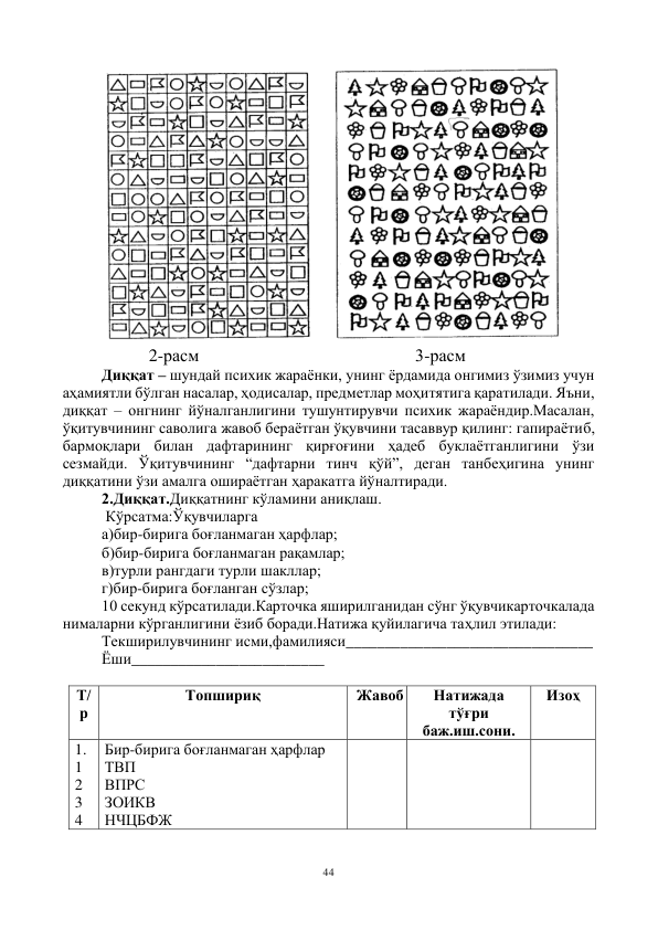 44 
 
     
 
                 2-расм                                                 3-расм 
Диққат – шундай психик жараёнки, унинг ёрдамида онгимиз ўзимиз учун 
аҳамиятли бўлган насалар, ҳодисалар, предметлар моҳитятига қаратилади. Яъни, 
диққат – онгнинг йўналганлигини тушунтирувчи психик жараёндир.Масалан, 
ўқитувчининг саволига жавоб бераётган ўқувчини тасаввур қилинг: гапираётиб, 
бармоқлари билан дафтарининг қирғоғини ҳадеб буклаётганлигини ўзи 
сезмайди. Ўқитувчининг “дафтарни тинч қўй”, деган танбеҳигина унинг 
диққатини ўзи амалга ошираётган ҳаракатга йўналтиради. 
2.Диққат.Диққатнинг кўламини аниқлаш. 
 Кўрсатма:Ўқувчиларга  
а)бир-бирига боғланмаган ҳарфлар; 
б)бир-бирига боғланмаган рақамлар; 
в)турли рангдаги турли шакллар; 
г)бир-бирига боғланган сўзлар; 
10 секунд кўрсатилади.Карточка яширилганидан сўнг ўқувчикарточкалада 
нималарни кўрганлигини ёзиб боради.Натижа қуйилагича таҳлил этилади: 
Текширилувчининг исми,фамилияси________________________________ 
Ёши_________________________  
  
Т/
р 
Топшириқ 
Жавоб 
Натижада 
тўғри 
баж.иш.сони. 
Изоҳ 
1. 
1 
2 
3 
4 
Бир-бирига боғланмаган ҳарфлар 
ТВП 
ВПРС 
ЗОИКВ 
НЧЦБФЖ 
 
 
 
