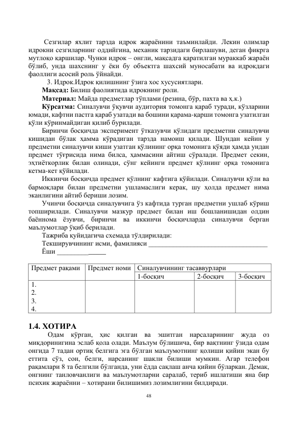 48 
 
 
         Сезгилар яхлит тарзда идрок жараёнини таъминлайди. Лекин олимлар 
идрокни сезгиларнинг оддийгина, механик тарзидаги бирлашуви, деган фикрга 
мутлоқо қаршилар. Чунки идрок – онгли, мақсадга қаратилган мураккаб жараён 
бўлиб, унда шахснинг у ёки бу объектга шахсий муносабати ва идрокдаги 
фаоллиги асосий роль ўйнайди.  
   3. Идрок.Идрок қилишнинг ўзига хос хусусиятлари. 
Мақсад: Билиш фаолиятида идрокнинг роли. 
Материал: Майда предметлар тўплами (резина, бўр, пахта ва ҳ.к.) 
Кўрсатма: Синалувчи ўқувчи аудитория томонга қараб туради, кўзларини 
юмади, кафтни пастга қараб узатади ва бошини қарама-қарши томонга узатилган 
қўли кўринмайдиган қилиб бурилади. 
Биринчи босқичда эксперимент ўтказувчи қўлидаги предметни синалувчи 
кишидан бўлак ҳамма кўрадиган тарзда намоиш қилади. Шундан кейин у 
предметни синалувчи киши узатган қўлининг орқа томонига қўяди ҳамда ундан 
предмет тўғрисида нима билса, ҳаммасини айтиш сўралади. Предмет секин, 
эҳтиёткорлик билан олинади, сўнг кейинги предмет қўлнинг орқа томонига 
кетма-кет қўйилади. 
Иккинчи босқичда предмет қўлнинг кафтига қўйилади. Синалувчи қўли ва 
бармоқлари билан предметни ушламаслиги керак, шу ҳолда предмет нима 
эканлигини айтиб бериши лозим. 
Учинчи босқичда синалувчига ўз кафтида турган предметни ушлаб кўриш 
топширилади. Синалувчи мазкур предмет билан иш бошланишидан олдин 
баённома ёзувчи, биринчи ва иккинчи босқичларда синалувчи берган 
маълумотлар ўқиб берилади. 
Тажриба қуйидагича схемада тўлдирилади: 
Текширувчининг исми, фамилияси __________________________________ 
Ёши ______________ 
 
Предмет рақами 
Предмет номи Синалувчининг тасаввурлари 
1-босқич 
2-босқич 
3-босқич 
1. 
2. 
3. 
4. 
 
 
 
 
 
1.4. ХОТИРА 
 Одам кўрган, ҳис қилган ва эшитган нарсаларининг жуда оз 
миқдоринигина эслаб қола олади. Маълум бÿлишича, бир вақтнинг ўзида одам 
онгида 7 тадан ортиқ белгига эга бÿлган маълумотнинг қолиши қийин экан бу 
еттита сўз, сон, белги, нарсанинг шакли билиши мумкин. Агар телефон 
рақамлари 8 та белгили бÿлганда, уни ёдда сақлаш анча қийин бÿларкан. Демак, 
онгнинг танловчанлиги ва маълумотларни саралаб, териб ишлатиши яна бир 
психик жараённи – хотирани билишимиз лозимлигини билдиради. 
