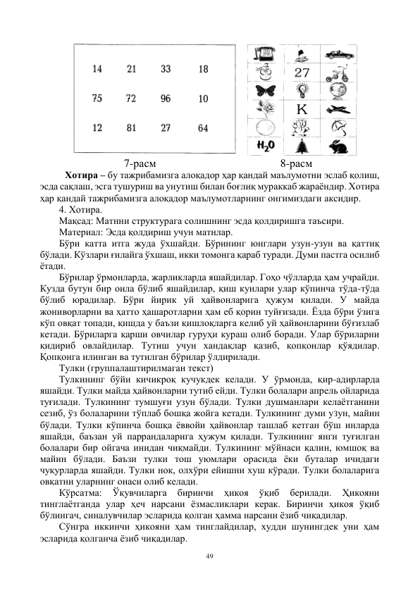 49 
 
 
                     7-расм                                            8-расм 
Хотира – бу тажрибамизга алоқадор ҳар қандай маълумотни эслаб қолиш, 
эсда сақлаш, эсга тушуриш ва унутиш билан боғлиқ мураккаб жараёндир. Хотира 
ҳар қандай тажрибамизга алоқадор маълумотларнинг онгимиздаги аксидир. 
4. Хотира. 
Мақсад: Матнни структурага солишнинг эсда қолдиришга таъсири. 
Материал: Эсда қолдириш учун матнлар. 
Бўри катта итга жуда ўхшайди. Бўрининг юнглари узун-узун ва қаттиқ 
бўлади. Кўзлари ғилайга ўхшаш, икки томонга қараб туради. Думи пастга осилиб 
ётади. 
Бўрилар ўрмонларда, жарликларда яшайдилар. Гоҳо чўлларда ҳам учрайди. 
Кузда бутун бир оила бўлиб яшайдилар, қиш кунлари улар кўпинча тўда-тўда 
бўлиб юрадилар. Бўри йирик уй ҳайвонларига ҳужум қилади. У майда 
жониворларни ва ҳатто ҳашаротларни ҳам еб қорин туйғизади. Ёзда бўри ўзига 
кўп овқат топади, қишда у баъзи қишлоқларга келиб уй ҳайвонларини бўғизлаб 
кетади. Бўриларга қарши овчилар гуруҳи кураш олиб боради. Улар бўриларни 
қидириб овлайдилар. Тутиш учун хандақлар қазиб, қопқонлар қўядилар. 
Қопқонга илинган ва тутилган бўрилар ўлдирилади. 
Тулки (группалаштирилмаган текст) 
Тулкининг бўйи кичикроқ кучукдек келади. У ўрмонда, қир-адирларда 
яшайди. Тулки майда ҳайвонларни тутиб ейди. Тулки болалари апрель ойларида 
туғилади. Тулкининг тумшуғи узун бўлади. Тулки душманлари келаётганини 
сезиб, ўз болаларини тўплаб бошқа жойга кетади. Тулкининг думи уЗун, майин 
бўлади. Тулки кўпинча бошқа ёввойи ҳайвонлар ташлаб кетган бўш инларда 
яшайди, баъзан уй паррандаларига ҳужум қилади. Тулкининг янги туғилган 
болалари бир ойгача инидан чиқмайди. Тулкининг мўйнаси қалин, юмшоқ ва 
майин бўлади. Баъзи тулки тош уюмлари орасида ёки буталар ичидаги 
чуқурларда яшайди. Тулки нок, олхўри ейишни хуш кўради. Тулки болаларига 
овқатни уларнинг онаси олиб келади. 
Кўрсатма: 
Ўқувчиларга 
биринчи 
ҳикоя 
ўқиб 
берилади. 
Ҳикояни 
тинглаётганда улар ҳеч нарсани ёзмасликлари керак. Биринчи ҳикоя ўқиб 
бўлингач, синалувчилар эсларида қолган ҳамма нарсани ёзиб чиқадилар. 
Сўнгра иккинчи ҳикояни ҳам тинглайдилар, худди шунингдек уни ҳам 
эсларида қолганча ёзиб чиқадилар. 
