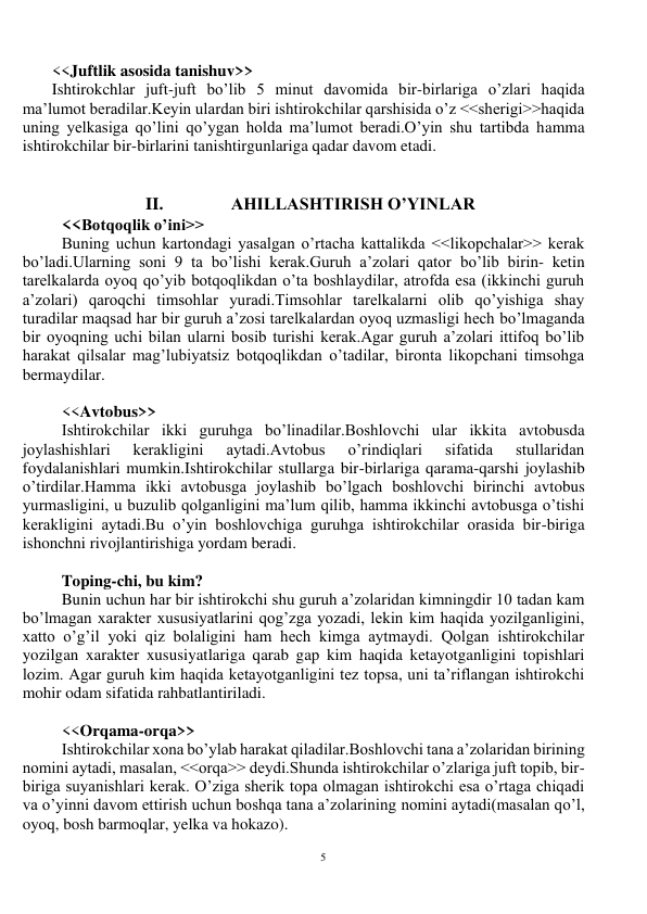 5 
 
<<Juftlik asosida tanishuv>> 
Ishtirokchlar juft-juft bo’lib 5 minut davomida bir-birlariga o’zlari haqida 
ma’lumot beradilar.Keyin ulardan biri ishtirokchilar qarshisida o’z <<sherigi>>haqida 
uning yelkasiga qo’lini qo’ygan holda ma’lumot beradi.O’yin shu tartibda hamma 
ishtirokchilar bir-birlarini tanishtirgunlariga qadar davom etadi. 
 
 
II. 
AHILLASHTIRISH O’YINLAR 
<<Botqoqlik o’ini>> 
Buning uchun kartondagi yasalgan o’rtacha kattalikda <<likopchalar>> kerak 
bo’ladi.Ularning soni 9 ta bo’lishi kerak.Guruh a’zolari qator bo’lib birin- ketin 
tarelkalarda oyoq qo’yib botqoqlikdan o’ta boshlaydilar, atrofda esa (ikkinchi guruh 
a’zolari) qaroqchi timsohlar yuradi.Timsohlar tarelkalarni olib qo’yishiga shay 
turadilar maqsad har bir guruh a’zosi tarelkalardan oyoq uzmasligi hech bo’lmaganda 
bir oyoqning uchi bilan ularni bosib turishi kerak.Agar guruh a’zolari ittifoq bo’lib 
harakat qilsalar mag’lubiyatsiz botqoqlikdan o’tadilar, bironta likopchani timsohga 
bermaydilar. 
 
<<Avtobus>> 
Ishtirokchilar ikki guruhga bo’linadilar.Boshlovchi ular ikkita avtobusda 
joylashishlari 
kerakligini 
aytadi.Avtobus 
o’rindiqlari 
sifatida 
stullaridan 
foydalanishlari mumkin.Ishtirokchilar stullarga bir-birlariga qarama-qarshi joylashib 
o’tirdilar.Hamma ikki avtobusga joylashib bo’lgach boshlovchi birinchi avtobus 
yurmasligini, u buzulib qolganligini ma’lum qilib, hamma ikkinchi avtobusga o’tishi 
kerakligini aytadi.Bu o’yin boshlovchiga guruhga ishtirokchilar orasida bir-biriga 
ishonchni rivojlantirishiga yordam beradi. 
 
Toping-chi, bu kim? 
Bunin uchun har bir ishtirokchi shu guruh a’zolaridan kimningdir 10 tadan kam 
bo’lmagan xarakter xususiyatlarini qog’zga yozadi, lekin kim haqida yozilganligini, 
xatto o’g’il yoki qiz bolaligini ham hech kimga aytmaydi. Qolgan ishtirokchilar 
yozilgan xarakter xususiyatlariga qarab gap kim haqida ketayotganligini topishlari 
lozim. Agar guruh kim haqida ketayotganligini tez topsa, uni ta’riflangan ishtirokchi 
mohir odam sifatida rahbatlantiriladi.  
 
<<Orqama-orqa>> 
Ishtirokchilar xona bo’ylab harakat qiladilar.Boshlovchi tana a’zolaridan birining 
nomini aytadi, masalan, <<orqa>> deydi.Shunda ishtirokchilar o’zlariga juft topib, bir-
biriga suyanishlari kerak. O’ziga sherik topa olmagan ishtirokchi esa o’rtaga chiqadi 
va o’yinni davom ettirish uchun boshqa tana a’zolarining nomini aytadi(masalan qo’l, 
oyoq, bosh barmoqlar, yelka va hokazo). 
