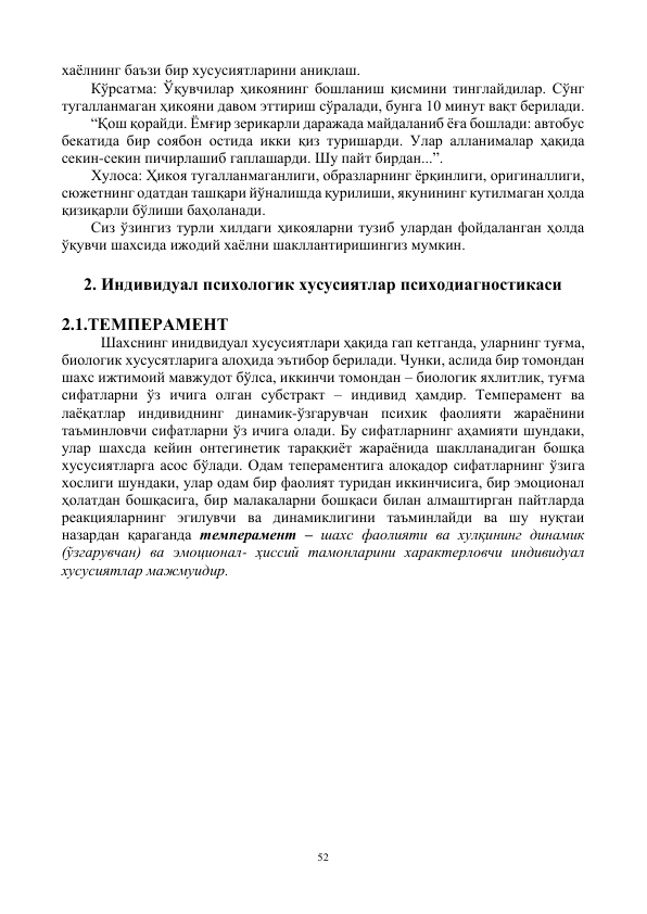 52 
 
хаёлнинг баъзи бир хусусиятларини аниқлаш. 
Кўрсатма: Ўқувчилар ҳикоянинг бошланиш қисмини тинглайдилар. Сўнг 
тугалланмаган ҳикояни давом эттириш сўралади, бунга 10 минут вақт берилади. 
“Қош қорайди. Ёмғир зерикарли даражада майдаланиб ёға бошлади: автобус 
бекатида бир соябон остида икки қиз туришарди. Улар алланималар ҳақида 
секин-секин пичирлашиб гаплашарди. Шу пайт бирдан...”. 
Хулоса: Ҳикоя тугалланмаганлиги, образларнинг ёрқинлиги, оригиналлиги, 
сюжетнинг одатдан ташқари йўналишда қурилиши, якунининг кутилмаган ҳолда 
қизиқарли бўлиши баҳоланади. 
Сиз ўзингиз турли хилдаги ҳикояларни тузиб улардан фойдаланган ҳолда 
ўқувчи шахсида ижодий хаёлни шакллантиришингиз мумкин. 
 
2. Индивидуал психологик хусусиятлар психодиагностикаси 
 
2.1.ТЕМПЕРАМЕНТ 
Шахснинг инидвидуал хусусиятлари ҳақида гап кетганда, уларнинг туғма, 
биологик хусусятларига алоҳида эътибор берилади. Чунки, аслида бир томондан 
шахс ижтимоий мавжудот бўлса, иккинчи томондан – биологик яхлитлик, туғма 
сифатларни ўз ичига олган субстракт – индивид ҳамдир. Темперамент ва 
лаёқатлар индивиднинг динамик-ўзгарувчан психик фаолияти жараёнини 
таъминловчи сифатларни ўз ичига олади. Бу сифатларнинг аҳамияти шундаки, 
улар шахсда кейин онтегинетик тараққиёт жараёнида шаклланадиган бошқа 
хусусиятларга асос бўлади. Одам тепераментига алоқадор сифатларнинг ўзига 
хослиги шундаки, улар одам бир фаолият туридан иккинчисига, бир эмоционал 
ҳолатдан бошқасига, бир малакаларни бошқаси билан алмаштирган пайтларда 
реакцияларнинг эгилувчи ва динамиклигини таъминлайди ва шу нуқтаи 
назардан қараганда темперамент – шахс фаолияти ва хулқининг динамик 
(ўзгарувчан) ва эмоционал- ҳиссий тамонларини характерловчи индивидуал 
хусусиятлар мажмуидир. 
