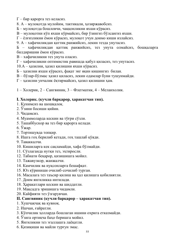 55 
 
Г – бир қарорга тез келасиз. 
8. А – мулоқотда мулойим, тактикали, ҳозиржавобсиз. 
Б – мулоқотда бошловчи, чаққонликни яхши кўрасиз. 
В – мулоқотни кўп яхши кўрмайсиз, бир ўзингиз бўлсангиз яхши. 
Г – ёлғизликни ёмон кўрасиз, мулоқот учун доимо киши излайсиз. 
9. А – хафачиликдан қаттиқ ранжийсиз, лекин тезда унутасиз. 
Б – хафачиликдан қаттиқ ранжийсиз, тез унута олмайсиз, бошқаларга 
билдиришни ёмон кўрасиз. 
В – хафачиликни тез унута оласиз. 
Г – хафачиликни оптимистик равишда қабул қиласиз, тез унутасиз. 
10.А – ҳазилни, ҳазил қилишни яхши кўрасиз. 
Б – ҳазилни яхши кўрасиз, фақат энг яқин кишингиз  билан. 
В – бўлар-бўлмас ҳазил қиласиз, лекин одамлар буни тушунмайди. 
Г – ҳазилни унчалик ёқтирмайсиз, ҳазил қилишни ҳам. 
 
1 – Холерик, 2 – Сангвиник, 3 – Флегматик, 4 – Меланхолик. 
 
I. Холерик. (кучли барқарор, ҳаракатчан тип). 
1. Қунимсиз ва шошқалоқ. 
2. Ўзини босиши қийин. 
3. Чидамсиз. 
4. Муаммоларда кескин ва тўғри сўзли. 
5. Ташаббускор ва тез бир қарорга келади. 
6. Ўжар. 
7. Тортишувда топқир. 
8. Ишга гоҳ берилиб кетади, гоҳ ташлаб қўяди. 
9. Таваккалчи. 
10. Кишиларга кек сақламайди, хафа бўлмайди. 
11. Сўзлаганда нутқи тез, эҳтиросли. 
12. Табиати беқарор, қизишишга мойил. 
13. Тажавузкор, жанжалчи. 
14. Камчилик ва нуқсонларга бешафқат. 
15. Юз кўриниши очилиб-сочилиб турган. 
16. Масалага тез таъсир қилиш ва ҳал қилишга қобилиятли. 
17. Доим янгиликка интилади. 
18. Ҳаракатлари кескин ва шиддатли. 
19. Мақсадга эришишга чидамли. 
20. Кайфияти тез ўзгарувчан. 
II. Сангвиник (кучли барқарор – ҳаракатчан тип). 
1. Хушчақчақ ва қувноқ. 
2. Ишчан, ғайратли. 
3. Кўпчилик ҳолларда бошлаган ишини охрига етказмайди. 
4. Ўзига ортиқча баҳо беришга мойил. 
5. Янгиликни тез эгаллашга лаёқатли. 
6. Қизиқиши ва майли турғун эмас. 
