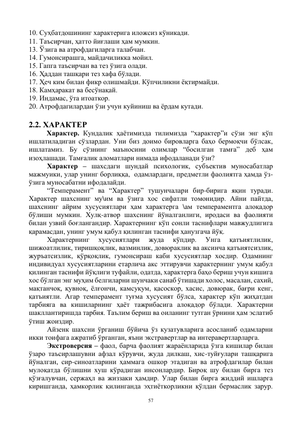 57 
 
10. Суҳбатдошининг характерига иложсиз кўникади. 
11. Таъсирчан, ҳатто йиғлаши ҳам мумкин. 
13. Ўзига ва атрофдагиларга талабчан. 
14. Гумонсирашга, майдачиликка мойил. 
15. Гапга таъсирчан ва тез ўзига олади. 
16. Ҳаддан ташқари тез хафа бўлади. 
17. Ҳеч ким билан фикр олишмайди. Кўпчиликни ёқтирмайди. 
18. Камҳаракат ва бесўнақай. 
19. Индамас, ўта итоаткор. 
20. Атрофдагилардан ўзи учун куйиниш ва ёрдам кутади. 
    
2.2. ХАРАКТЕР 
Характер. Кундалик ҳаётимизда тилимизда “характер”и сўзи энг кўп 
ишлатиладиган сўзлардан. Уни биз доимо бировларга баҳо бермоқчи бўлсак, 
ишлатамиз. Бу сўзнинг маъносини олимлар “босилган тамға” деб ҳам 
изоҳлашади. Тамғалик аломатлари нимада ифодаланади ўзи? 
Характер – шахсдаги шундай психологик, субъектив муносабатлар 
мажмуики, улар унинг борлиққа,  одамлардаги, предметли фаолиятга ҳамда ўз-
ўзига муносабатни ифодалайди. 
“Темперамент” ва “Характер” тушунчалари бир-бирига яқин туради. 
Характер шахснинг му\им ва ўзига хос сифатли томонидир. Айни пайтда, 
шахснинг айрим хусусиятлари ҳам характерга \ам темпераментга алоқадор 
бўлиши мумкин. Хулқ-атвор шахснинг йўналганлиги, иродаси ва фаолияти 
билан узвий боғлангандир. Характернинг кўп сонли таснифлари мавжудлигига 
қарамасдан, унинг умум қабул қилинган таснифи ҳанузгача йўқ.  
Характернинг 
хусусиятлари 
жуда 
кўпдир. 
Унга 
қатъиятлилик, 
шижоатлилик, тиришқоқлик, вазминлик, довюраклик ва аксинча қатъиятсизлик, 
журъатсизлик, қўрқоқлик, гумонсираш каби хусусиятлар хосдир. Одамнинг 
индивидуал хусусиятларини етарлича акс эттирувчи характернинг умум қабул 
қилинган таснифи йўқлиги туфайли, одатда, характерга баҳо бериш учун кишига 
хос бўлган энг муҳим белгиларни шунчаки санаб ўтишади холос, масалан, сахий, 
мақтанчоқ, қувноқ, ёлғончи, камсуқум, қасоскор, хасис, довюрак, бағри кенг, 
қатъиятли. Агар темперамент туғма хусусият бўлса, характер кўп жиҳатдан 
тарбияга ва кишиларнинг ҳаёт тажрибасига алоқадор бўлади. Характерни 
шакллантиришда тарбия. Таълим бериш ва оиланинг тутган ўрнини ҳам эслатиб 
ўтиш жоиздир. 
Айзенк шахсни ўрганиш бўйича ўз кузатувларига асосланиб одамларни 
икки тоифага ажратиб ўрганган, яъни экстравертлар ва интеравертларларга. 
Экстроверсия – фаол, барча фаолият жараёнларида ўзга кишилар билан 
ўзаро таъсирлашувни афзал кўрувчи, жуда дилкаш, хис-туйғулари ташқарига 
йўналган, сир-синоатларини ҳаммага ошкор этадиган ва атрофдагилар билан 
мулоқатда бўлишни хуш кўрадиган инсонлардир. Бироқ шу билан бирга тез 
қўзғалувчан, сержаҳл ва жиззаки ҳамдир. Улар билан бирга жиддий ишларга 
киришганда, ҳамкорлик қилинганда эҳтиёткорликни қўлдан бермаслик зарур. 
