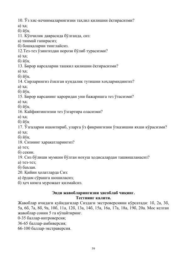 59 
 
10. Ўз хис-кечинмаларингизни таҳлил қилишни ёқтирасизми? 
а) ҳа; 
б) йўқ. 
11. Кўпчилик даврасида бўлганда, сиз: 
а) тинмай гапирасиз; 
б) бошқаларни тинглайсиз. 
12.Тез-тез ўзингиздан норози бўлиб турасизми? 
а) ҳа; 
б) йўқ. 
13. Бирор нарсаларни ташкил қилишни ёқтирасизми? 
а) ҳа; 
б) йўқ. 
14. Сирларингиз ёзилган кундалик тутишни хоҳлармидингиз? 
а) ҳа; 
б) йўқ. 
15. Бирор нарсанинг қароридан уни бажаришга тез ўтасизми? 
а) ҳа; 
б) йўқ. 
16. Кайфиятингизни тез ўзгартира оласизми? 
а) ҳа; 
б) йўқ 
17. Ўзгаларни ишонтириб, уларга ўз фикрингизни ўтказишни яхши кўрасизми? 
а) ҳа; 
б) йўқ. 
18. Сизнинг ҳаракатларингиз? 
а) тез; 
б) секин. 
19. Сиз бўлиши мумкин бўлган нохуш ҳодисалардан ташвишланасиз? 
а) тез-тез; 
б) баъзан. 
20. Қийин ҳолатларда Сиз: 
а) ёрдам сўрашга шошиласиз; 
б) ҳеч кимга мурожаат қилмайсиз. 
 
Энди жавобларингизни ҳисоблаб чиқинг. 
Тестнинг калити. 
Жавоблар ичидаги қуйидагилар Сиздаги экстроверсияни кўрсатади: 1б, 2а, 3б, 
5а, 6б, 7а, 8б, 9а, 10б, 11а, 12б, 13а, 14б, 15а, 16а, 17а, 18а, 19б, 20а. Мос келган 
жавоблар сонин 5 га кўпайтиринг. 
0-35 баллар-интроверсия; 
36-65 баллар-амбиверсия; 
66-100 баллар-экстраверсия. 
 
 
