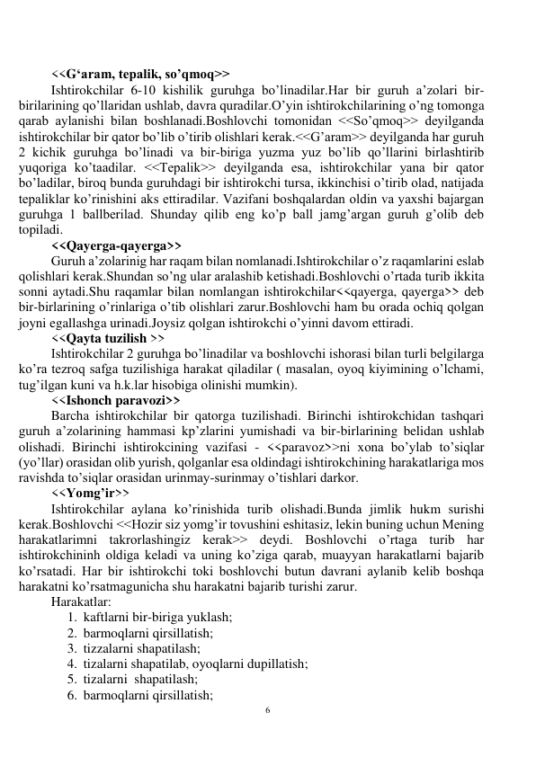 6 
 
 
<<G‘aram, tepalik, so’qmoq>> 
Ishtirokchilar 6-10 kishilik guruhga bo’linadilar.Har bir guruh a’zolari bir-
birilarining qo’llaridan ushlab, davra quradilar.O’yin ishtirokchilarining o’ng tomonga 
qarab aylanishi bilan boshlanadi.Boshlovchi tomonidan <<So’qmoq>> deyilganda 
ishtirokchilar bir qator bo’lib o’tirib olishlari kerak.<<G’aram>> deyilganda har guruh 
2 kichik guruhga bo’linadi va bir-biriga yuzma yuz bo’lib qo’llarini birlashtirib 
yuqoriga ko’taadilar. <<Tepalik>> deyilganda esa, ishtirokchilar yana bir qator 
bo’ladilar, biroq bunda guruhdagi bir ishtirokchi tursa, ikkinchisi o’tirib olad, natijada 
tepaliklar ko’rinishini aks ettiradilar. Vazifani boshqalardan oldin va yaxshi bajargan 
guruhga 1 ballberilad. Shunday qilib eng ko’p ball jamg’argan guruh g’olib deb 
topiladi. 
<<Qayerga-qayerga>> 
Guruh a’zolarinig har raqam bilan nomlanadi.Ishtirokchilar o’z raqamlarini eslab 
qolishlari kerak.Shundan so’ng ular aralashib ketishadi.Boshlovchi o’rtada turib ikkita 
sonni aytadi.Shu raqamlar bilan nomlangan ishtirokchilar<<qayerga, qayerga>> deb 
bir-birlarining o’rinlariga o’tib olishlari zarur.Boshlovchi ham bu orada ochiq qolgan 
joyni egallashga urinadi.Joysiz qolgan ishtirokchi o’yinni davom ettiradi. 
<<Qayta tuzilish >> 
Ishtirokchilar 2 guruhga bo’linadilar va boshlovchi ishorasi bilan turli belgilarga 
ko’ra tezroq safga tuzilishiga harakat qiladilar ( masalan, oyoq kiyimining o’lchami, 
tug’ilgan kuni va h.k.lar hisobiga olinishi mumkin). 
<<Ishonch paravozi>> 
Barcha ishtirokchilar bir qatorga tuzilishadi. Birinchi ishtirokchidan tashqari 
guruh a’zolarining hammasi kp’zlarini yumishadi va bir-birlarining belidan ushlab 
olishadi. Birinchi ishtirokcining vazifasi - <<paravoz>>ni xona bo’ylab to’siqlar 
(yo’llar) orasidan olib yurish, qolganlar esa oldindagi ishtirokchining harakatlariga mos 
ravishda to’siqlar orasidan urinmay-surinmay o’tishlari darkor.  
<<Yomg’ir>> 
Ishtirokchilar aylana ko’rinishida turib olishadi.Bunda jimlik hukm surishi 
kerak.Boshlovchi <<Hozir siz yomg’ir tovushini eshitasiz, lekin buning uchun Mening 
harakatlarimni takrorlashingiz kerak>> deydi. Boshlovchi o’rtaga turib har 
ishtirokchininh oldiga keladi va uning ko’ziga qarab, muayyan harakatlarni bajarib 
ko’rsatadi. Har bir ishtirokchi toki boshlovchi butun davrani aylanib kelib boshqa 
harakatni ko’rsatmagunicha shu harakatni bajarib turishi zarur. 
Harakatlar: 
1. kaftlarni bir-biriga yuklash; 
2. barmoqlarni qirsillatish; 
3. tizzalarni shapatilash; 
4. tizalarni shapatilab, oyoqlarni dupillatish; 
5. tizalarni  shapatilash; 
6. barmoqlarni qirsillatish; 
