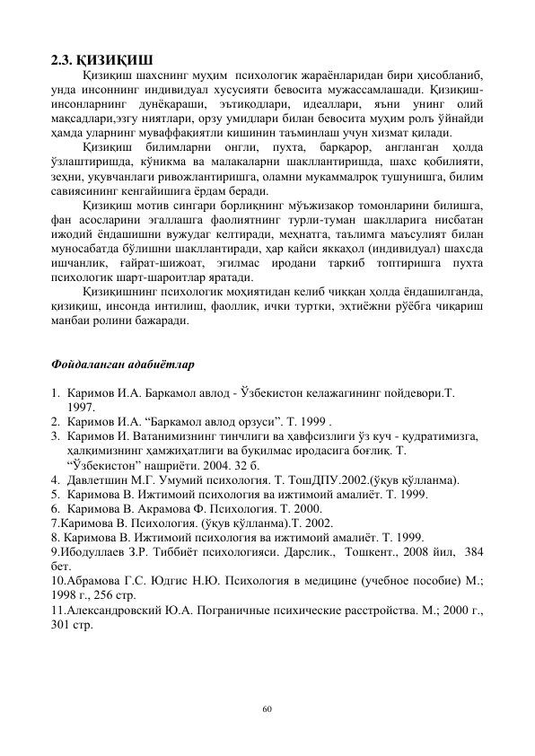 60 
 
2.3. ҚИЗИҚИШ 
Қизиқиш шахснинг муҳим  психологик жараёнларидан бири ҳисобланиб, 
унда инсоннинг индивидуал хусусияти бевосита мужассамлашади. Қизиқиш-
инсонларнинг дунёқараши, эътиқодлари, идеаллари, яъни унинг олий 
мақсадлари,эзгу ниятлари, орзу умидлари билан бевосита муҳим ролъ ўйнайди 
ҳамда уларнинг муваффақиятли кишинин таъминлаш учун хизмат қилади. 
Қизиқиш 
билимларни 
онгли, 
пухта, 
барқарор, 
англанган 
ҳолда 
ўзлаштиришда, кўникма ва малакаларни шакллантиришда, шахс қобилияти, 
зеҳни, уқувчанлаги ривожлантиришга, оламни мукаммалроқ тушунишга, билим 
савиясининг кенгайишига ёрдам беради. 
Қизиқиш мотив сингари борлиқнинг мўъжизакор томонларини билишга, 
фан асосларини эгаллашга фаолиятнинг турли-туман шаклларига нисбатан 
ижодий ёндашишни вужудаг келтиради, меҳнатга, таълимга маъсулият билан 
муносабатда бўлишни шакллантиради, ҳар қайси яккаҳол (индивидуал) шахсда 
ишчанлик, ғайрат-шижоат, эгилмас иродани таркиб топтиришга пухта 
психологик шарт-шароитлар яратади. 
Қизиқишнинг психологик моҳиятидан келиб чиққан ҳолда ёндашилганда, 
қизиқиш, инсонда интилиш, фаоллик, ички туртки, эҳтиёжни рўёбга чиқариш 
манбаи ролини бажаради. 
 
 
Фойдаланган адабиётлар 
 
1. Каримов И.А. Баркамол авлод - Ўзбекистон келажагининг пойдевори.Т. 
1997. 
2. Каримов И.А. “Баркамол авлод орзуси”. Т. 1999 . 
3. Каримов И. Ватанимизнинг тинчлиги ва ҳавфсизлиги ўз куч - қудратимизга, 
ҳалқимизнинг ҳамжиҳатлиги ва буқилмас иродасига боғлиқ. Т. 
“Ўзбекистон” нашриёти. 2004. 32 б. 
4. Давлетшин М.Г. Умумий психология. Т. ТошДПУ.2002.(ўқув қўлланма). 
5. Каримова В. Ижтимоий психология ва ижтимоий амалиёт. Т. 1999. 
6. Каримова В. Акрамова Ф. Психология. Т. 2000. 
7.Каримова В. Психология. (ўқув қўлланма).Т. 2002. 
8. Каримова В. Ижтимоий психология ва ижтимоий амалиёт. Т. 1999. 
9.Ибодуллаев З.Р. Тиббиёт психологияси. Дарслик.,  Тошкент., 2008 йил,  384 
бет. 
10.Абрамова Г.С. Юдгис Н.Ю. Психология в медицине (учебное пособие) М.; 
1998 г., 256 стр. 
11.Александровский Ю.А. Пограничные психические расстройства. М.; 2000 г., 
301 стр. 
