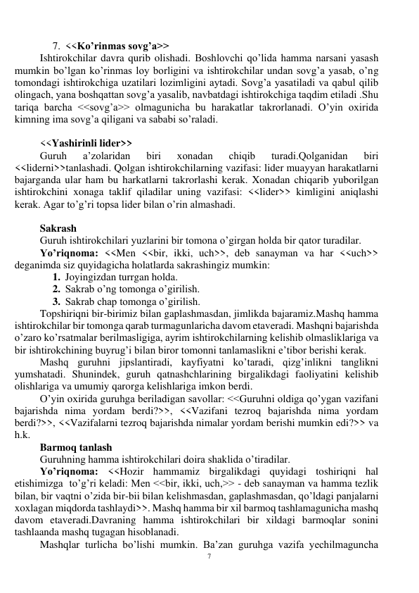 7 
 
7. <<Ko’rinmas sovg’a>> 
Ishtirokchilar davra qurib olishadi. Boshlovchi qo’lida hamma narsani yasash 
mumkin bo’lgan ko’rinmas loy borligini va ishtirokchilar undan sovg’a yasab, o’ng 
tomondagi ishtirokchiga uzatilari lozimligini aytadi. Sovg’a yasatiladi va qabul qilib 
olingach, yana boshqattan sovg’a yasalib, navbatdagi ishtirokchiga taqdim etiladi .Shu 
tariqa barcha <<sovg’a>> olmagunicha bu harakatlar takrorlanadi. O’yin oxirida 
kimning ima sovg’a qiligani va sababi so’raladi.  
 
<<Yashirinli lider>> 
Guruh 
a’zolaridan 
biri 
xonadan 
chiqib 
turadi.Qolganidan 
biri 
<<liderni>>tanlashadi. Qolgan ishtirokchilarning vazifasi: lider muayyan harakatlarni 
bajarganda ular ham bu harkatlarni takrorlashi kerak. Xonadan chiqarib yuborilgan 
ishtirokchini xonaga taklif qiladilar uning vazifasi: <<lider>> kimligini aniqlashi 
kerak. Agar to’g’ri topsa lider bilan o’rin almashadi.  
 
Sakrash 
Guruh ishtirokchilari yuzlarini bir tomona o’girgan holda bir qator turadilar. 
Yo’riqnoma: <<Men <<bir, ikki, uch>>, deb sanayman va har <<uch>> 
deganimda siz quyidagicha holatlarda sakrashingiz mumkin: 
1. Joyingizdan turrgan holda. 
2. Sakrab o’ng tomonga o’girilish. 
3. Sakrab chap tomonga o’girilish. 
Topshiriqni bir-birimiz bilan gaplashmasdan, jimlikda bajaramiz.Mashq hamma 
ishtirokchilar bir tomonga qarab turmagunlaricha davom etaveradi. Mashqni bajarishda 
o’zaro ko’rsatmalar berilmasligiga, ayrim ishtirokchilarning kelishib olmasliklariga va 
bir ishtirokchining buyrug’i bilan biror tomonni tanlamaslikni e’tibor berishi kerak.  
Mashq guruhni jipslantiradi, kayfiyatni ko’taradi, qizg’inlikni tanglikni 
yumshatadi. Shunindek, guruh qatnashchlarining birgalikdagi faoliyatini kelishib 
olishlariga va umumiy qarorga kelishlariga imkon berdi.  
O’yin oxirida guruhga beriladigan savollar: <<Guruhni oldiga qo’ygan vazifani 
bajarishda nima yordam berdi?>>, <<Vazifani tezroq bajarishda nima yordam 
berdi?>>, <<Vazifalarni tezroq bajarishda nimalar yordam berishi mumkin edi?>> va 
h.k. 
Barmoq tanlash 
Guruhning hamma ishtirokchilari doira shaklida o’tiradilar. 
Yo’riqnoma: <<Hozir hammamiz birgalikdagi quyidagi toshiriqni hal 
etishimizga  to’g’ri keladi: Men <<bir, ikki, uch,>> - deb sanayman va hamma tezlik 
bilan, bir vaqtni o’zida bir-bii bilan kelishmasdan, gaplashmasdan, qo’ldagi panjalarni 
xoxlagan miqdorda tashlaydi>>. Mashq hamma bir xil barmoq tashlamagunicha mashq 
davom etaveradi.Davraning hamma ishtirokchilari bir xildagi barmoqlar sonini 
tashlaanda mashq tugagan hisoblanadi. 
Mashqlar turlicha bo’lishi mumkin. Ba’zan guruhga vazifa yechilmaguncha 
