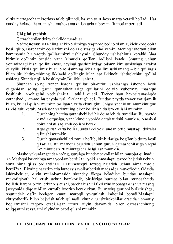 8 
 
o’ttiz martagacha takrorlash talab qilinadi, ba’zan to’rt-besh marta yetarli bo’ladi. Har 
qanday holatda ham, mashq muhokama qilish uchun boy ma’lumotlar beriladi. 
 
Chigilni yechish 
Qatnashchilar doira shaklida turadilar . 
Yo’riqnoma: <<Kelinglar bir-birimizga yaqinroq bo’lib olamiz, kichikroq doira 
hosil qilib, Barchamiz qo’llarimizni doira o’rtasiga cho’zamiz. Mening ishoram bilan 
hammamiz bir vaqtda qo’llarimizni ushlaymiz. Shunday ushlashimiz kerakki, \har 
birimiz qo’limiz orasida yana kimnidir qo’llari bo’lishi kerak. Shuning uchun 
yonimizdagi kishi qo’lini emas, keyingi qarshimizdagi odamnikini ushlashga harakat 
qilaylik.Ikkala qo’limiz bilan biro damning ikkala qo’lini ushlamang – bir qo’lingiz 
bilan bir ishtirokchining ikkinchi qo’lingiz bilan esa ikkinchi ishtirokchini qo’lini 
ushlang.Shunday qilib boshlaymiz.Br, ikki, uch>>. 
Shundan so’ng trener barcha qo’’lar bir-birini ushlashiga ishonch hosil 
qilganidan so’ng, guruh qatnashchilariga qo’llarini qo’yib yubormay mashqni 
boshlash, <<chigalni yechishni>>  taklif qiladi. Trener ham bevositamashqda 
qatnashadi,  ammo bu paytda turli fikrlar tug’iladi. Bunday paytda trener xotirjamlik 
bilan, bu hal qilishi mumkin bo’lgan vazifa ekanligini Chigal yechilishi mumkinligini 
ta’kidlashi kerak. Mash uch variantning biror ko’rinishida ijro etilishi mumkin. 
1. 
Guruhning barcha qatnashchilari bir doira ichida turadilar. Bu paytda 
kimdir orqasiga, yana kimdir yonida qarab turishi mumkin. Asosiysi 
doira holati saqlanib qolishi kerak.  
2. 
Agar guruh katta bo’lsa, unda ikki yoki undan ortiq mustaqil doiralar 
qilinishi mumkin.  
3. 
Guruh qatnashchilari zanjir bo’lib, bir-birlariga bog’lanib doira hosil 
qiladilar. Bu mashqni bajarish uchun guruh qatnashchilariga vaqtni 
3-5 minutdan 20 minutgacha belgilash mumkin.  
Mashq yakunlangandan so’ng, guruhga bunday savollar bilan murojat qilinadi: 
<< Mashqni bajarishga nma yordam berdi?>>, yoki <<mashqni tezroq bajarish uchun 
yana nima qilsa bo’lardi?>>. <<Bumashqni tezroq bajarish uchun nima xalqit 
berdi?>>. Bizning nazarimizda bunday savollar berish maqsadga muvofiqdir. Odatda 
ishirokchilar, o’yin muhokamasida shunday fikrga keladilar: bunday mashqni 
muvofiqiyatli hal etish uchun hamkorlik, bir-biriga hurmat bilan munosabatda 
bo’lish, barcha o’zini erkin xis etishi, barcha kishini fikrlarini inobatga olish va mashq 
jarayonida diqqat bilan kuzatib boorish kerak ekan. Bu mashq guruhni biriktirishga, 
shunindek og’ir kechgan kunni maroqli yakunlash imkonini beradi.Mashqni 
ehtiyotkorlik bilan bajarish talab qilinadi, chunki u ishtirokchilar orasida jismoniy 
bog’lanishni taqozo etadi.Agar trener o’yin davomida biror qatnashchining 
toliqqanini sezsa, uni o’yindan ozod qilishi mumkin. 
 
 
III.  ISHCHANLIK MUHITINI YARATUVCHI O’YINLAR 
