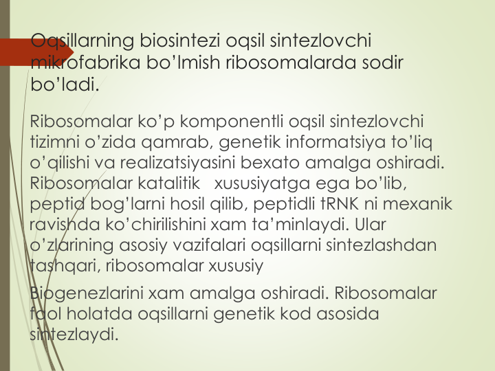 Oqsillarning biosintezi oqsil sintezlovchi
mikrofabrika bo’lmish ribosomalarda sodir
bo’ladi.
Ribosomalar ko’p komponentli oqsil sintezlovchi
tizimni o’zida qamrab, genetik informatsiya to’liq
o’qilishi va realizatsiyasini bexato amalga oshiradi. 
Ribosomalar katalitik
xususiyatga ega bo’lib, 
peptid bog’larni hosil qilib, peptidli tRNK ni mexanik
ravishda ko’chirilishini xam ta’minlaydi. Ular
o’zlarining asosiy vazifalari oqsillarni sintezlashdan
tashqari, ribosomalar xususiy
Biogenezlarini xam amalga oshiradi. Ribosomalar
faol holatda oqsillarni genetik kod asosida
sintezlaydi. 
