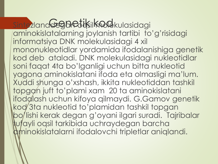 Genetik kod
Sintezlanadegan oqsil molekulasidagi
aminokislatalarning joylanish tartibi to’g’risidagi
informatsiya DNK molekulasidagi 4 xil
mononukleotidlar yordamida ifodalanishiga genetik
kod deb  ataladi. DNK molekulasidagi nukleotidlar
soni faqat 4ta bo’lganligi uchun bitta nukleotid
yagona aminokislatani ifoda eta olmasligi ma’lum. 
Xuddi shunga o’xshash, ikkita nukleotiddan tashkil
topgan juft to’plami xam 20 ta aminokislatani
ifodalash uchun kifoya qilmaydi. G.Gamov genetik
kod 3ta nukleotid to’plamidan tashkil topgan
bo’lishi kerak degan g’oyani ilgari suradi.  Tajribalar
tufayli oqsil tarkibida uchraydegan barcha
aminokislatalarni ifodalovchi tripletlar aniqlandi.
