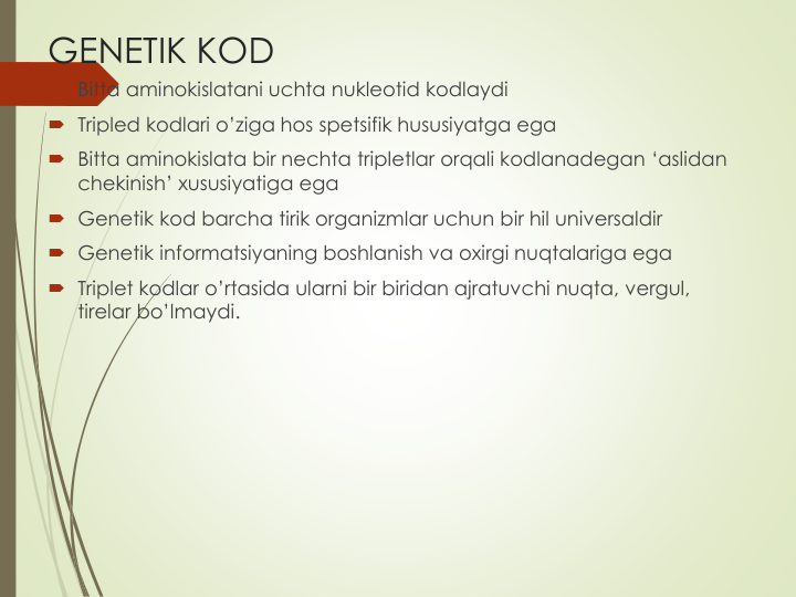GENETIK KOD
 Bitta aminokislatani uchta nukleotid kodlaydi
 Tripled kodlari o’ziga hos spetsifik hususiyatga ega
 Bitta aminokislata bir nechta tripletlar orqali kodlanadegan ‘aslidan
chekinish’ xususiyatiga ega
 Genetik kod barcha tirik organizmlar uchun bir hil universaldir
 Genetik informatsiyaning boshlanish va oxirgi nuqtalariga ega
 Triplet kodlar o’rtasida ularni bir biridan ajratuvchi nuqta, vergul, 
tirelar bo’lmaydi.
