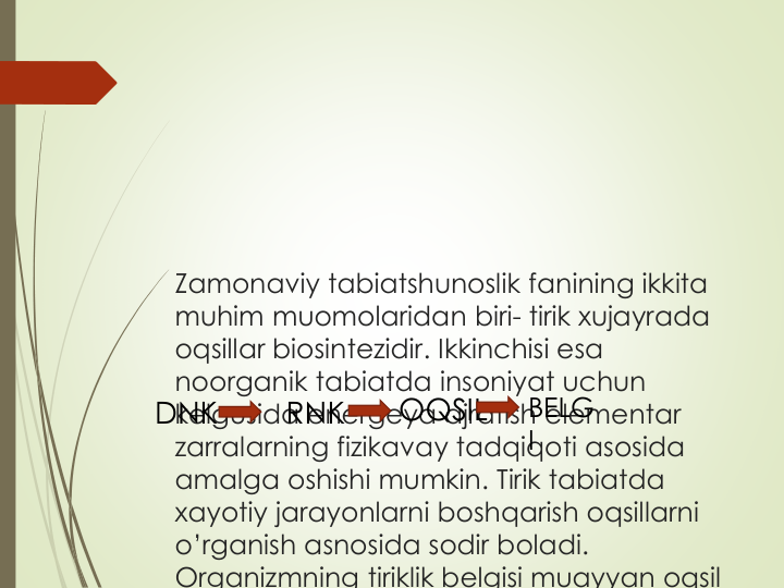 Zamonaviy tabiatshunoslik fanining ikkita
muhim muomolaridan biri- tirik xujayrada
oqsillar biosintezidir. Ikkinchisi esa
noorganik tabiatda insoniyat uchun
kelgusida energeya ajratish elementar
zarralarning fizikavay tadqiqoti asosida
amalga oshishi mumkin. Tirik tabiatda
xayotiy jarayonlarni boshqarish oqsillarni
o’rganish asnosida sodir boladi. 
Organizmning tiriklik belgisi muayyan oqsil
DNK  
RNK
OQSIL
BELG
I
