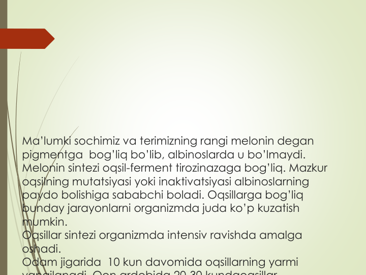 Ma’lumki sochimiz va terimizning rangi melonin degan
pigmentga bog’liq bo’lib, albinoslarda u bo’lmaydi. 
Melonin sintezi oqsil-ferment tirozinazaga bog’liq. Mazkur
oqsilning mutatsiyasi yoki inaktivatsiyasi albinoslarning
paydo bolishiga sababchi boladi. Oqsillarga bog’liq
bunday jarayonlarni organizmda juda ko’p kuzatish
mumkin.
Oqsillar sintezi organizmda intensiv ravishda amalga
oshadi. 
Odam jigarida 10 kun davomida oqsillarning yarmi
yangilanadi Qon ardobida 20 30 kundaoqsillar
