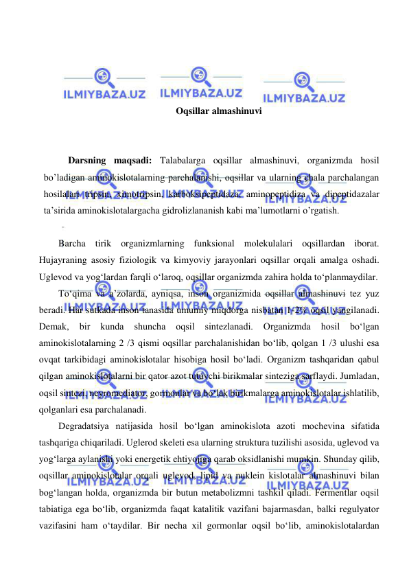  
 
 
 
 
 
Oqsillar almashinuvi 
 
 
Darsning maqsadi: Talabalarga oqsillar almashinuvi, organizmda hosil 
bo’ladigan aminokislotalarning parchalanishi, oqsillar va ularning chala parchalangan 
hosilalari tripsin, ximotripsin, karboksipeptidaza, aminopeptidiza va dipeptidazalar 
ta’sirida aminokislotalargacha gidrolizlananish kabi ma’lumotlarni o’rgatish.  
 
Barcha tirik organizmlarning funksional molekulalari oqsillardan iborat. 
Hujayraning asosiy fiziologik va kimyoviy jarayonlari oqsillar orqali amalga oshadi. 
Uglevod va yog‘lardan farqli o‘laroq, oqsillar organizmda zahira holda to‘planmaydilar.  
To‘qima va a’zolarda, ayniqsa, inson organizmida oqsillar almashinuvi tez yuz 
beradi. Har sutkada inson tanasida umumiy miqdorga nisbatan 1-2% oqsil yangilanadi. 
Demak, 
bir 
kunda 
shuncha 
oqsil 
sintezlanadi. 
Organizmda 
hosil 
bo‘lgan 
aminokislotalarning 2 /3 qismi oqsillar parchalanishidan bo‘lib, qolgan 1 /3 ulushi esa 
ovqat tarkibidagi aminokislotalar hisobiga hosil bo‘ladi. Organizm tashqaridan qabul 
qilgan aminokislotalarni bir qator azot tutuvchi birikmalar sinteziga sarflaydi. Jumladan, 
oqsil sintezi, neyromediator, gormonlar va bo‘lak birikmalarga aminokislotalar ishlatilib, 
qolganlari esa parchalanadi.  
Degradatsiya natijasida hosil bo‘lgan aminokislota azoti mochevina sifatida 
tashqariga chiqariladi. Uglerod skeleti esa ularning struktura tuzilishi asosida, uglevod va 
yog‘larga aylanishi yoki energetik ehtiyojiga qarab oksidlanishi mumkin. Shunday qilib, 
oqsillar aminokislotalar orqali uglevod, lipid va nuklein kislotalar almashinuvi bilan 
bog‘langan holda, organizmda bir butun metabolizmni tashkil qiladi. Fermentlar oqsil 
tabiatiga ega bo‘lib, organizmda faqat katalitik vazifani bajarmasdan, balki regulyator 
vazifasini ham o‘taydilar. Bir necha xil gormonlar oqsil bo‘lib, aminokislotalardan 
