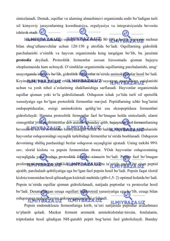  
 
sintezlanadi. Demak, oqsillar va ularning almashinuvi organizmda sodir bo‘ladigan turli 
xil kimyoviy jarayonlarning koordinatsiya, regulyasiya va integratsiyasida bevosita 
ishtirok etadi.  
Insonning bir sutkadagi oqsilga bo‘lgan ehtiyoji 80-100 g bo‘lib, jismoniy mehnat 
bilan shug‘ullanuvchilar uchun 120-150 g atrofida bo‘ladi. Oqsillarning gidrolitik 
parchalanishi o‘simlik va hayvon organizmida keng tarqalgan bo‘lib, bu jaraѐnni 
proteoliz deyiladi. Proteolitik fermentlar asosan lizosomada qisman hujayra 
sitoplazmasida ham uchraydi. O‘simliklar organizmida oqsillarning parchalanishi, urug‘ 
unayotganda intensiv bo‘lib, gidrolitik fermentlar ta’sirida aminokislotalar hosil bo‘ladi. 
Keyinchalik hosil bo‘lgan erkin aminokislotalar o‘sayotgan murtakning oziqlanishi 
uchun va yosh nihol a’zolarining shakllanishiga sarflanadi. Hayvonlar organizmida 
oqsillar qisman yoki to‘la gidrolizlanadi. Oshqozon ichak yo‘lida turli xil spetsifik 
xususiyatga ega bo‘lgan proteolitik fermentlar mavjud. Peptidlarning ichki bog‘larini 
endopeptidazalar, oxirgi aminokislota qoldig‘ini esa ekzopeptidaza fermentlari 
gidrolizlaydi: Hamma proteolitik fermentlar faol bo‘lmagan holda sintezlanib, ularni 
zimogenlar yoki profermentlar deb ataladi. Shunday qilib, hujayralar faol fermentlarning 
bevosita ta’siri va avtolizdan himoyalangan holda bo‘ladilar. Oqsillarning parchalanishi 
hayvonlar oshqozonidagi suyuqlik tarkibidagi fermentlar ta’sirida boshlanadi. Oshqozon 
devorining shilliq pardasidagi bezlar oshqozon suyuqligini ajratadi. Uning tarkibi 99% 
suv, xlorid kislota va pepsin fermentidan iborat. YOsh hayvonlar oshqozonining 
suyuqligida yana boshqa proteolitik ferment–ximozin bo‘ladi. Pepsin faol bo‘lmagan 
proferment pepsinogen shaklida ajralib, xlorid kislota ta’sirida undan bir qism peptid 
ajralib, parchalash qobiliyatiga ega bo‘lgan faol pepsin hosil bo‘ladi. Pepsin faqat xlorid 
kislota tomonidan hosil qilinadigan kislotali muhitda (pH=1,5- 2) optimal holatda bo‘ladi. 
Pepsin ta’sirida oqsillar qisman gidrolizlanadi, natijada peptonlar va proteozlar hosil 
bo‘ladi. Denaturlangan ozuqa oqsillari bakterotsid xususiyatiga ega bo‘lib, ozuqa bilan 
oshqozonga tushgan ayrim mikroorganizmlarni o‘ldiradi.  
Pepsin endonukleaza fermentlariga kirib, ta’siri natijasida peptidlar aralashmasi 
to‘planib qoladi. Mazkur ferment aromatik aminokislotalar-tirozin, fenilalanin, 
triptofanlar hosil qiladigan NH-guruhli peptit bog‘larini faol gidrolizlaydi. Bunday 
