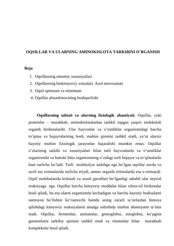 OQSILLAR VA ULARNING AMINOKISLOTA TARKIBINI O`RGANISH
Reja
1. Oqsillarning umumiy xususiyatlari
2. Oqsillarning biokimyoviy xossalari. Azot muvozanati
3. Oqsil optimum va minimum
4. Oqsillar almashinuvining boshqarilishi
Oqsillarning tabiati  va  ularning  fiziologik  ahamiyati.  Oqsillar, yoki
proteinlar  – murakkab, aminokislotalardan  tashkil  topgan  yuqori  molekulali
organik  birikmalardir.  Ular  hayvonlar  va  o’simliklar  organizmidagi  barcha
to’qima  va hujayralarning bosh,  muhim  qismini  tashkil  etadi,  ya’ni  ularsiz
hayotiy  muhim  fiziologik  jarayonlar  bajaralishi  mumkin  emas.  Oqsillar
o’zlarining  tarkibi  va  xususiyatlari  bilan  turli  hayvonlarda  va  o’simliklar
organizmida va hattoki bitta organizmning o’zidagi turli hujayra va to’qimalarda
ham turlicha bo’ladi. Turli  molekulyar tarkibga ega bo’lgan oqsillar suvda va
suvli tuz eritmalarida turlicha eriydi, ammo organik eritmalarda esa u erimaydi.
Oqsil molekulasida kislotali va asosli guruhlari bo’lganligi sababli ular neytral
reaksiyaga  ega. Oqsillar barcha kimyoviy moddalar bilan xilma-xil birikmalar
hosil qiladi, bu esa ularni organizmda kechadigan va barcha hayotiy hodisalarni
namoyon  bo’lishini  ko’rsatuvchi  hamda  uning  zararli  ta’sirlardan  himoya
qilishdagi kimyoviy reaksiyalarni amalga oshishida muhim ahamiyatni ta’min
etadi.  Oqsillar,  fermentlar,  antitanalar,  gemoglobin,  mioglobin,  ko’pgina
garmonlarni  tarkibiy  qismini  tashkil  etadi  va  vitaminlar  bilan   murakkab
komplekslar hosil qiladi.
