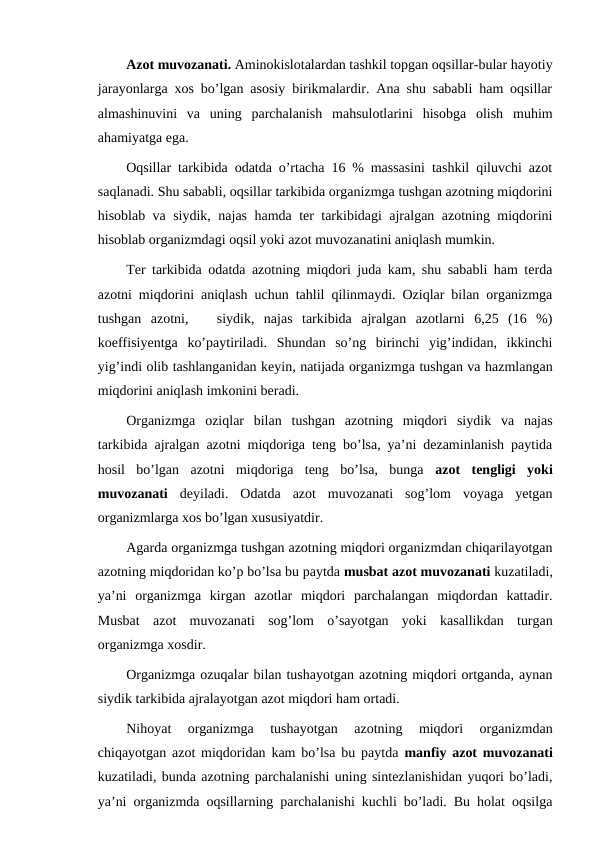 Azot muvozanati. Aminokislotalardan tashkil topgan oqsillar-bular hayotiy
jarayonlarga xos bo’lgan asosiy birikmalardir. Ana shu sababli ham oqsillar
almashinuvini  va  uning  parchalanish  mahsulotlarini  hisobga  olish  muhim
ahamiyatga ega.   
Oqsillar tarkibida odatda o’rtacha 16 % massasini tashkil qiluvchi azot
saqlanadi. Shu sababli, oqsillar tarkibida organizmga tushgan azotning miqdorini
hisoblab va siydik, najas hamda ter tarkibidagi ajralgan azotning miqdorini
hisoblab organizmdagi oqsil yoki azot muvozanatini aniqlash mumkin.
Ter tarkibida odatda azotning miqdori juda kam, shu sababli ham terda
azotni miqdorini aniqlash uchun tahlil qilinmaydi. Oziqlar bilan organizmga
tushgan  azotni,    siydik,  najas  tarkibida  ajralgan  azotlarni  6,25  (16  %)
koeffisiyentga  ko’paytiriladi.  Shundan  so’ng  birinchi  yig’indidan,  ikkinchi
yig’indi olib tashlanganidan keyin, natijada organizmga tushgan va hazmlangan
miqdorini aniqlash imkonini beradi.
Organizmga  oziqlar  bilan  tushgan  azotning  miqdori  siydik  va  najas
tarkibida ajralgan azotni miqdoriga teng bo’lsa, ya’ni dezaminlanish paytida
hosil  bo’lgan  azotni  miqdoriga  teng  bo’lsa,  bunga  azot  tengligi  yoki
muvozanati  deyiladi. Odatda  azot  muvozanati  sog’lom  voyaga  yetgan
organizmlarga xos bo’lgan xususiyatdir.
Agarda organizmga tushgan azotning miqdori organizmdan chiqarilayotgan
azotning miqdoridan ko’p bo’lsa bu paytda musbat azot muvozanati kuzatiladi,
ya’ni  organizmga  kirgan  azotlar  miqdori  parchalangan  miqdordan  kattadir.
Musbat  azot  muvozanati  sog’lom  o’sayotgan  yoki  kasallikdan  turgan
organizmga xosdir.
Organizmga ozuqalar bilan tushayotgan azotning miqdori ortganda, aynan
siydik tarkibida ajralayotgan azot miqdori ham ortadi.
Nihoyat  organizmga  tushayotgan  azotning  miqdori  organizmdan
chiqayotgan azot miqdoridan kam bo’lsa bu paytda  manfiy azot muvozanati
kuzatiladi, bunda azotning parchalanishi uning sintezlanishidan yuqori bo’ladi,
ya’ni organizmda oqsillarning parchalanishi kuchli bo’ladi. Bu holat oqsilga
