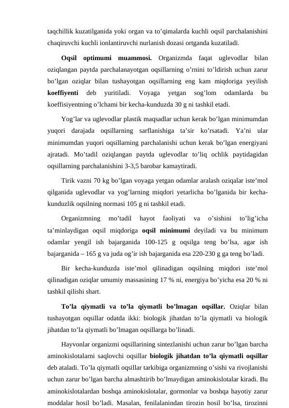 taqchillik kuzatilganida yoki organ va to’qimalarda kuchli oqsil parchalanishini
chaqiruvchi kuchli ionlantiruvchi nurlanish dozasi ortganda kuzatiladi.
Oqsil  optimumi  muammosi. Organizmda  faqat  uglevodlar  bilan
oziqlangan paytda parchalanayotgan oqsillarning o’rnini to’ldirish uchun zarur
bo’lgan  oziqlar  bilan  tushayotgan  oqsillarning  eng  kam  miqdoriga  yeyilish
koeffiyenti 
deb  yuritiladi.  Voyaga  yetgan  sog’lom  odamlarda  bu
koeffisiyentning o’lchami bir kecha-kunduzda 30 g ni tashkil etadi.  
Yog’lar va uglevodlar plastik maqsadlar uchun kerak bo’lgan minimumdan
yuqori  darajada  oqsillarning  sarflanishiga  ta’sir  ko’rsatadi.  Ya’ni  ular
minimumdan yuqori oqsillarning parchalanishi uchun kerak bo’lgan energiyani
ajratadi.  Mo’tadil  oziqlangan  paytda  uglevodlar  to’liq  ochlik  paytidagidan
oqsillarning parchalanishini 3-3,5 barobar kamaytiradi.
Tirik vazni 70 kg bo’lgan voyaga yetgan odamlar aralash oziqalar iste’mol
qilganida uglevodlar va yog’larning miqdori yetarlicha bo’lganida bir kecha-
kunduzlik oqsilning normasi 105 g ni tashkil etadi.
Organizmning  mo’tadil  hayot  faoliyati  va  o’sishini  to’lig’icha
ta’minlaydigan  oqsil  miqdoriga  oqsil  minimumi deyiladi  va  bu  minimum
odamlar  yengil  ish  bajarganida  100-125  g  oqsilga  teng  bo’lsa,  agar  ish
bajarganida – 165 g va juda og’ir ish bajarganida esa 220-230 g ga teng bo’ladi.
Bir  kecha-kunduzda  iste’mol  qilinadigan  oqsilning  miqdori  iste’mol
qilinadigan oziqlar umumiy massasining 17 % ni, energiya bo’yicha esa 20 % ni
tashkil qilishi shart.
To’la  qiymatli  va  to’la  qiymatli  bo’lmagan  oqsillar. Oziqlar  bilan
tushayotgan oqsillar odatda ikki: biologik jihatdan to’la qiymatli va biologik
jihatdan to’la qiymatli bo’lmagan oqsillarga bo’linadi.
Hayvonlar organizmi oqsillarining sintezlanishi uchun zarur bo’lgan barcha
aminokislotalarni saqlovchi oqsillar  biologik jihatdan to’la qiymatli oqsillar
deb ataladi. To’la qiymatli oqsillar tarkibiga organizmning o’sishi va rivojlanishi
uchun zarur bo’lgan barcha almashtirib bo’lmaydigan aminokislotalar kiradi. Bu
aminokislotalardan boshqa aminokislotalar, gormonlar va boshqa hayotiy zarur
moddalar hosil bo’ladi. Masalan, fenilalanindan tirozin hosil bo’lsa, tirozinni
