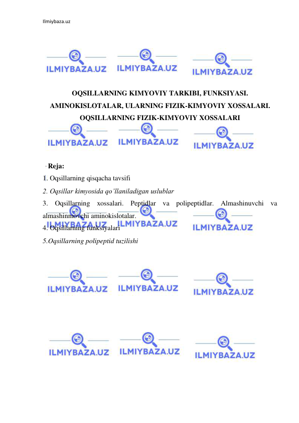 Ilmiybaza.uz 
 
 
 
 
 
 
OQSILLARNING KIMYOVIY TARKIBI, FUNKSIYASI. 
AMINOKISLOTALAR, ULARNING FIZIK-KIMYOVIY XOSSALARI. 
OQSILLARNING FIZIK-KIMYOVIY XOSSALARI 
 
 
 
   Reja: 
1. Oqsillarning qisqacha tavsifi 
2. Oqsillar kimyosida qo’llaniladigan uslublar  
3. Oqsillarning xossalari. Peptidlar va polipeptidlar. Almashinuvchi va 
almashinmovchi aminokislotalar.    
4. Oqsillarning funksiyalari 
5.Oqsillarning polipeptid tuzilishi 
 
 
 
 
 
 
 
 
 
 
 
 
 
