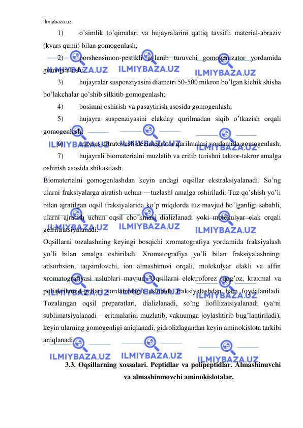 Ilmiybaza.uz 
 
1) 
o’simlik to’qimalari va hujayralarini qattiq tavsifli material-abraziv 
(kvars qumi) bilan gomogenlash;  
2) 
porshensimon-pestikli aylanib turuvchi gomogenizator yordamida 
gomogenlash;  
3) 
hujayralar suspenziyasini diametri 50-500 mikron bo’lgan kichik shisha 
bo’lakchalar qo’shib silkitib gomogenlash;  
4) 
bosimni oshirish va pasaytirish asosida gomogenlash;  
5) 
hujayra suspenziyasini elakday qurilmadan siqib o’tkazish orqali 
gomogenlash;  
6) 
maxsus ultratovush-dezintegrator qurilmalari yordamida gomogenlash;  
7) 
hujayrali biomaterialni muzlatib va eritib turishni takror-takror amalga 
oshirish asosida shikastlash.  
Biomaterialni gomogenlashdan keyin undagi oqsillar ekstraksiyalanadi. So’ng 
ularni fraksiyalarga ajratish uchun ―tuzlash‖ amalga oshiriladi. Tuz qo’shish yo’li 
bilan ajratilgan oqsil fraksiyalarida ko’p miqdorda tuz mavjud bo’lganligi sababli, 
ularni ajratish uchun oqsil cho’kmasi dializlanadi yoki molekulyar elak orqali 
gelfiltratsiyalanadi.  
Oqsillarni tozalashning keyingi bosqichi xromatografiya yordamida fraksiyalash 
yo’li bilan amalga oshiriladi. Xromatografiya yo’li bilan fraksiyalashning: 
adsorbsion, taqsimlovchi, ion almashinuvi orqali, molekulyar elakli va affin 
xromatografiyasi uslublari mavjud. Oqsillarni elektroforez (qog’oz, kraxmal va 
poliakrilamid-gellari yordamidagi) uslubida fraksiyalashdan ham foydalaniladi. 
Tozalangan oqsil preparatlari, dializlanadi, so’ng liofilizatsiyalanadi (ya‘ni 
sublimatsiyalanadi ‒ eritmalarini muzlatib, vakuumga joylashtirib bug’lantiriladi), 
keyin ularning gomogenligi aniqlanadi, gidrolizlagandan keyin aminokislota tarkibi 
aniqlanadi.  
  
3.3. Oqsillarning xossalari. Peptidlar va polipeptidlar. Almashinuvchi 
va almashinmovchi aminokislotalar.  
