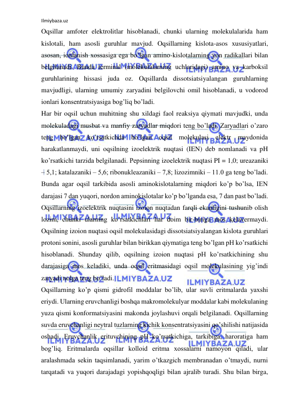 Ilmiybaza.uz 
 
Oqsillar amfoter elektrolitlar hisoblanadi, chunki ularning molekulalarida ham 
kislotali, ham asosli guruhlar mavjud. Oqsillarning kislota-asos xususiyatlari, 
asosan, ionlanish xossasiga ega bo’lgan amino-kislotalarning yon radikallari bilan 
belgilanadi. Bunda terminal (molekulalarning uchlaridagi) amino va karboksil 
guruhlarining hissasi juda oz. Oqsillarda dissotsiatsiyalangan guruhlarning 
mavjudligi, ularning umumiy zaryadini belgilovchi omil hisoblanadi, u vodorod 
ionlari konsentratsiyasiga bog’liq bo’ladi.  
Har bir oqsil uchun muhitning shu xildagi faol reaksiya qiymati mavjudki, unda 
molekuladagi musbat va manfiy zaryadlar miqdori teng bo’ladi. Zaryadlari o’zaro 
teng bo’lgan ko’rsatkichda bo’lgan oqsil molekulasi elektr maydonida 
harakatlanmaydi, uni oqsilning izoelektrik nuqtasi (IEN) deb nomlanadi va pH 
ko’rsatkichi tarzida belgilanadi. Pepsinning izoelektrik nuqtasi PI = 1,0; ureazaniki 
‒ 5,1; katalazaniki ‒ 5,6; ribonukleazaniki ‒ 7,8; lizozimniki ‒ 11.0 ga teng bo’ladi. 
Bunda agar oqsil tarkibida asosli aminokislotalarning miqdori ko’p bo’lsa, IEN 
darajasi 7 dan yuqori, nordon aminokislotalar ko’p bo’lganda esa, 7 dan past bo’ladi. 
Oqsillarning izoelektrik nuqtasini izoion nuqtadan farqli ekanligini tushunib olish 
lozim, chunki ularning ko’rsatkichlari har doim bir-biriga mos kelavermaydi. 
Oqsilning izoion nuqtasi oqsil molekulasidagi dissotsiatsiyalangan kislota guruhlari 
protoni sonini, asosli guruhlar bilan birikkan qiymatiga teng bo’lgan pH ko’rsatkichi 
hisoblanadi. Shunday qilib, oqsilning izoion nuqtasi pH ko’rsatkichining shu 
darajasiga mos keladiki, unda oqsil eritmasidagi oqsil molekulasining yig’indi 
zaryadi nolga teng bo’ladi.  
Oqsillarning ko’p qismi gidrofil moddalar bo’lib, ular suvli eritmalarda yaxshi 
eriydi. Ularning eruvchanligi boshqa makromolekulyar moddalar kabi molekulaning 
yuza qismi konformatsiyasini makonda joylashuvi orqali belgilanadi. Oqsillarning 
suvda eruvchanligi neytral tuzlarning kichik konsentratsiyasini qo’shilishi natijasida 
oshadi. Eruvchanlik erituvchining pH ko’rsatkichiga, tarkibiga, haroratiga ham 
bog’liq. Eritmalarda oqsillar kolloid eritma xossalarni namoyon qiladi, ular 
aralashmada sekin taqsimlanadi, yarim o’tkazgich membranadan o’tmaydi, nurni 
tarqatadi va yuqori darajadagi yopishqoqligi bilan ajralib turadi. Shu bilan birga, 
