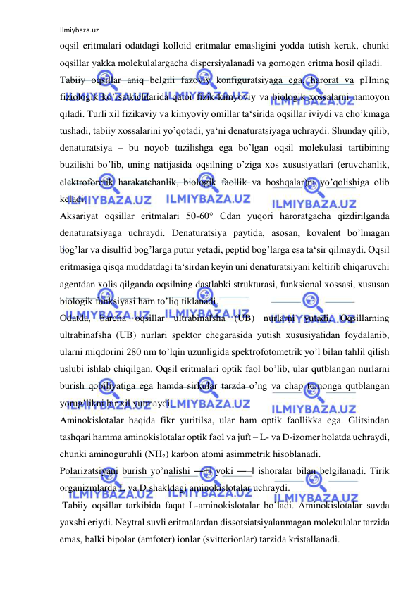 Ilmiybaza.uz 
 
oqsil eritmalari odatdagi kolloid eritmalar emasligini yodda tutish kerak, chunki 
oqsillar yakka molekulalargacha dispersiyalanadi va gomogen eritma hosil qiladi.  
Tabiiy oqsillar aniq belgili fazoviy konfiguratsiyaga ega, harorat va pHning 
fiziologik ko’rsatkichlarida qator fizik-kimyoviy va biologik xossalarni namoyon 
qiladi. Turli xil fizikaviy va kimyoviy omillar ta‘sirida oqsillar iviydi va cho’kmaga 
tushadi, tabiiy xossalarini yo’qotadi, ya‘ni denaturatsiyaga uchraydi. Shunday qilib, 
denaturatsiya – bu noyob tuzilishga ega bo’lgan oqsil molekulasi tartibining 
buzilishi bo’lib, uning natijasida oqsilning o’ziga xos xususiyatlari (eruvchanlik, 
elektroforetik harakatchanlik, biologik faollik va boshqalar)ni yo’qolishiga olib 
keladi.  
Aksariyat oqsillar eritmalari 50-60° Cdan yuqori haroratgacha qizdirilganda 
denaturatsiyaga uchraydi. Denaturatsiya paytida, asosan, kovalent bo’lmagan 
bog’lar va disulfid bog’larga putur yetadi, peptid bog’larga esa ta‘sir qilmaydi. Oqsil 
eritmasiga qisqa muddatdagi ta‘sirdan keyin uni denaturatsiyani keltirib chiqaruvchi 
agentdan xolis qilganda oqsilning dastlabki strukturasi, funksional xossasi, xususan 
biologik funksiyasi ham to’liq tiklanadi.  
Odatda, barcha oqsillar ultrabinafsha (UB) nurlarni yutadi. Oqsillarning 
ultrabinafsha (UB) nurlari spektor chegarasida yutish xususiyatidan foydalanib, 
ularni miqdorini 280 nm to’lqin uzunligida spektrofotometrik yo’l bilan tahlil qilish 
uslubi ishlab chiqilgan. Oqsil eritmalari optik faol bo’lib, ular qutblangan nurlarni 
burish qobiliyatiga ega hamda sirkular tarzda o’ng va chap tomonga qutblangan 
yorug’likni bir xil yutmaydi.  
Aminokislotalar haqida fikr yuritilsa, ular ham optik faollikka ega. Glitsindan 
tashqari hamma aminokislotalar optik faol va juft – L- va D-izomer holatda uchraydi, 
chunki aminoguruhli (NH2) karbon atomi asimmetrik hisoblanadi.  
Polarizatsiyani burish yo’nalishi ―+‖ yoki ―‒‖ ishoralar bilan belgilanadi. Tirik 
organizmlarda L va D shakldagi aminokislotalar uchraydi.  
 Tabiiy oqsillar tarkibida faqat L-aminokislotalar bo’ladi. Aminokislotalar suvda 
yaxshi eriydi. Neytral suvli eritmalardan dissotsiatsiyalanmagan molekulalar tarzida 
emas, balki bipolar (amfoter) ionlar (svitterionlar) tarzida kristallanadi.  
