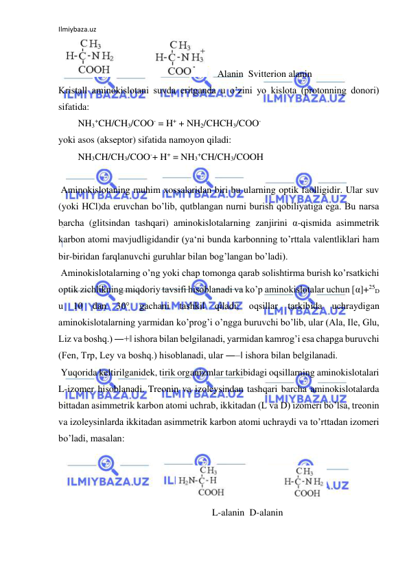 Ilmiybaza.uz 
 
   
    Alanin  Svitterion alanin  
Kristall aminokislotani suvda eritganda u o’zini yo kislota (protonning donori) 
sifatida:  
NH3+CH/CH3/COO- = H+ + NH2/CHCH3/COO-  
yoki asos (akseptor) sifatida namoyon qiladi:  
NH3CH/CH3/COO-+ H+ = NH3+CH/CH3/COOH  
  
 Aminokislotaning muhim xossalaridan biri bu ularning optik faolligidir. Ular suv 
(yoki HCl)da eruvchan bo’lib, qutblangan nurni burish qobiliyatiga ega. Bu narsa 
barcha (glitsindan tashqari) aminokislotalarning zanjirini α-qismida asimmetrik 
karbon atomi mavjudligidandir (ya‘ni bunda karbonning to’rttala valentliklari ham 
bir-biridan farqlanuvchi guruhlar bilan bog’langan bo’ladi).  
 Aminokislotalarning o’ng yoki chap tomonga qarab solishtirma burish ko’rsatkichi 
optik zichlikning miqdoriy tavsifi hisoblanadi va ko’p aminokislotalar uchun [α]+25D 
u 10 dan 30° gachani tashkil qiladi; oqsillar tarkibida uchraydigan 
aminokislotalarning yarmidan ko’prog’i o’ngga buruvchi bo’lib, ular (Ala, Ile, Glu, 
Liz va boshq.) ―+‖ ishora bilan belgilanadi, yarmidan kamrog’i esa chapga buruvchi 
(Fen, Trp, Ley va boshq.) hisoblanadi, ular ―‒‖ ishora bilan belgilanadi.  
 Yuqorida keltirilganidek, tirik organizmlar tarkibidagi oqsillarning aminokislotalari 
L-izomer hisoblanadi. Treonin va izoleysindan tashqari barcha aminokislotalarda 
bittadan asimmetrik karbon atomi uchrab, ikkitadan (L va D) izomeri bo’lsa, treonin 
va izoleysinlarda ikkitadan asimmetrik karbon atomi uchraydi va to’rttadan izomeri 
bo’ladi, masalan:  
  
 
  
  
  
  
 
  
  
  
 L-alanin  D-alanin  
  
