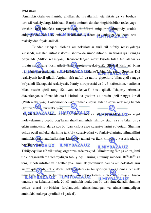 Ilmiybaza.uz 
 
 Aminokislotalar-atsillanish, alkillanish, nitratlanish, eterifikatsiya va boshqa 
turli xil reaksiyalarga kirishadi. Barcha aminokislotalar ningidrin bilan reaksiyaga 
kirishib ko’k-binafsha rangga bo’yaladi. Ularni miqdorini kimyoviy usulda 
aniqlaganda ham, avtomatik analizator yordamida aniqlaganda ham shu 
reaksiyadan foydalaniladi.  
Bundan tashqari, alohida aminokislotalar turli xil sifatiy reaksiyalarga 
kirishadi, masalan, nitrat kislotasi ishtirokida simob nitrat bilan tirozin qizil rangga 
bo’yaladi (Millon reaksiyasi). Konsentrlangan nitrat kislota bilan fenilalanin va 
tirozin sariq rang hosil qiladi (ksantoprotein reaksiyasi). Glioksil kislotasi bilan 
triptofan konsentrlangan sulfat kislota ishtirokida ko’k-binafsha rang (Gopkins-Kol 
reaksiyasi) hosil qiladi. Arginin alfa-naftol va natriy gipoxlorid bilan qizil rangga 
bo’yaladi (Sakaguchi reaksiyasi). Natriy nitroprussid va 1-, 3-naftoxinon, 4sulfonat 
bilan sistein qizil rang (Sallivan reaksiyasi) hosil qiladi. Ishqoriy eritmada 
diazotlangan sulfonat kislotasi ishtirokida gistidin va tirozin qizil rangga kiradi 
(Pauli reaksiyasi). Fosfomolibden-volframat kislotasi bilan tirozin ko’k rang beradi 
(Folin-Chiokalteu reaksiyasi).  
Deyarli barcha aminokislotalarda alfa-amino va alfa-karboksil guruhlari oqsil 
molekulasining peptid bog’larini shakllantirishda ishtirok etadi va shu bilan birga 
erkin aminokislotalarga xos bo’lgan kislota asos xususiyatlarini yo’qotadi. Shuning 
uchun oqsil molekulalarining tarkibiy xususiyatlari va funksiyalarining xilmaxilligi 
aminokislotalar radikallarning kimyoviy tabiati va fizik-kimyoviy xususiyatlariga 
bog’liq bo’ladi.  
Tabiiy oqsillar 106 xil turdagi organizmlarda mavjud. Olimlarning fikriga ko’ra, jami 
tirik organizmlarda uchraydigan tabiiy oqsillarning umumiy miqdori 1010-1012 ga 
teng. E.coli nitritlar va nitratlar yoki ammiak yordamida barcha aminokislotalarni 
sintez qila oladi, sut kislotasi bakteriyalari esa bu qobiliyatga ega emas. Yuksak 
umurtqali hayvonlar barcha kerakli aminokislotalarni sintezlay olmaydi. Inson 
tanasida va kalamushlarda 20 xil aminokislotalardan 10 tasi sintezlanadi, shuning 
uchun ularni bir-biridan farqlanuvchi almashinadigan va almashinmaydigan 
aminokislotalarga ajratiladi (4-jadval).  
