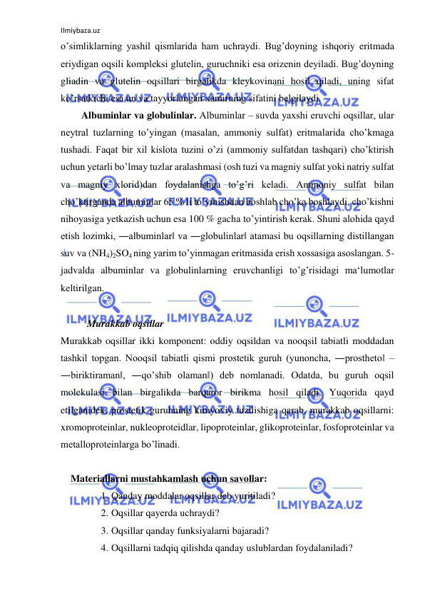 Ilmiybaza.uz 
 
o’simliklarning yashil qismlarida ham uchraydi. Bug’doyning ishqoriy eritmada 
eriydigan oqsili kompleksi glutelin, guruchniki esa orizenin deyiladi. Bug’doyning 
gliadin va glutelin oqsillari birgalikda kleykovinani hosil qiladi, uning sifat 
ko’rsatkichi esa un va tayyorlangan xamirning sifatini belgilaydi.  
Albuminlar va globulinlar. Albuminlar ‒ suvda yaxshi eruvchi oqsillar, ular 
neytral tuzlarning to’yingan (masalan, ammoniy sulfat) eritmalarida cho’kmaga 
tushadi. Faqat bir xil kislota tuzini o’zi (ammoniy sulfatdan tashqari) cho’ktirish 
uchun yetarli bo’lmay tuzlar aralashmasi (osh tuzi va magniy sulfat yoki natriy sulfat 
va magniy xlorid)dan foydalanishga to’g’ri keladi. Ammoniy sulfat bilan 
cho’ktirganda albuminlar 65 % li to’yinishdan boshlab cho’ka boshlaydi, cho’kishni 
nihoyasiga yetkazish uchun esa 100 % gacha to’yintirish kerak. Shuni alohida qayd 
etish lozimki, ―albuminlar‖ va ―globulinlar‖ atamasi bu oqsillarning distillangan 
suv va (NH4)2SO4 ning yarim to’yinmagan eritmasida erish xossasiga asoslangan. 5-
jadvalda albuminlar va globulinlarning eruvchanligi to’g’risidagi ma‘lumotlar 
keltirilgan.  
  
     Murakkab oqsillar  
Murakkab oqsillar ikki komponent: oddiy oqsildan va nooqsil tabiatli moddadan 
tashkil topgan. Nooqsil tabiatli qismi prostetik guruh (yunoncha, ―prostheto‖ – 
―biriktiraman‖, ―qo’shib olaman‖) deb nomlanadi. Odatda, bu guruh oqsil 
molekulasi bilan birgalikda barqaror birikma hosil qiladi. Yuqorida qayd 
etilganidek, prostetik guruhning kimyoviy tuzilishiga qarab, murakkab oqsillarni: 
xromoproteinlar, nukleoproteidlar, lipoproteinlar, glikoproteinlar, fosfoproteinlar va 
metalloproteinlarga bo’linadi.  
  
     Materiallarni mustahkamlash uchun savollar:  
1. Qanday moddalar oqsillar deb yuritiladi?  
2. Oqsillar qayerda uchraydi?  
3. Oqsillar qanday funksiyalarni bajaradi?  
4. Oqsillarni tadqiq qilishda qanday uslublardan foydalaniladi?  
