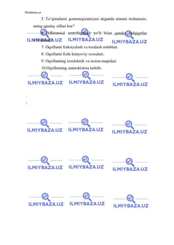 Ilmiybaza.uz 
 
5. To’qimalarni gomonegizatsiyasi deganda nimani tushunasiz, 
uning qanday xillari bor?  
6. Differensial sentrifugalash yo’li bilan qanday tadqiqotlar 
o’tkaziladi?  
7. Oqsillarni fraksiyalash va tozalash uslublari.  
8. Oqsillarni fizik-kimyoviy xossalari.  
9. Oqsillarning izoelektrik va izoion nuqtalari.  
10.Oqsillarning aminokislota tarkibi.  
      
