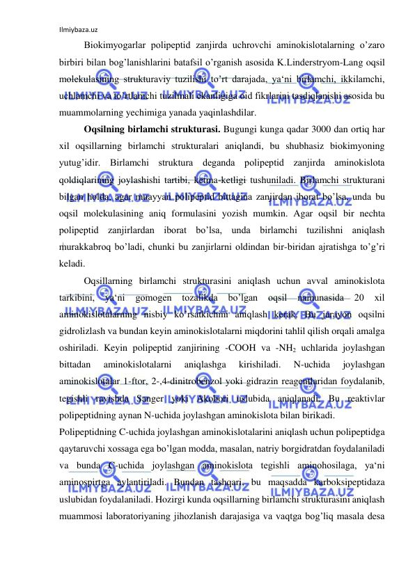 Ilmiybaza.uz 
 
Biokimyogarlar polipeptid zanjirda uchrovchi aminokislotalarning o’zaro 
birbiri bilan bog’lanishlarini batafsil o’rganish asosida K.Linderstryom-Lang oqsil 
molekulasining strukturaviy tuzilishi to’rt darajada, ya‘ni birlamchi, ikkilamchi, 
uchlamchi va to’rtlamchi tuzilmali ekanligiga oid fikrlarini tasdiqlanishi asosida bu 
muammolarning yechimiga yanada yaqinlashdilar.  
Oqsilning birlamchi strukturasi. Bugungi kunga qadar 3000 dan ortiq har 
xil oqsillarning birlamchi strukturalari aniqlandi, bu shubhasiz biokimyoning 
yutug’idir. Birlamchi struktura deganda polipeptid zanjirda aminokislota 
qoldiqlarining joylashishi tartibi, ketma-ketligi tushuniladi. Birlamchi strukturani 
bilgan holda, agar muayyan polipeptid bittagina zanjirdan iborat bo’lsa, unda bu 
oqsil molekulasining aniq formulasini yozish mumkin. Agar oqsil bir nechta 
polipeptid zanjirlardan iborat bo’lsa, unda birlamchi tuzilishni aniqlash 
murakkabroq bo’ladi, chunki bu zanjirlarni oldindan bir-biridan ajratishga to’g’ri 
keladi.  
Oqsillarning birlamchi strukturasini aniqlash uchun avval aminokislota 
tarkibini, 
ya‘ni 
gomogen 
tozalikda 
bo’lgan 
oqsil 
namunasida 
20 xil 
aminokislotalarning nisbiy ko’rsatkichini aniqlash kerak. Bu jarayon oqsilni 
gidrolizlash va bundan keyin aminokislotalarni miqdorini tahlil qilish orqali amalga 
oshiriladi. Keyin polipeptid zanjirining -COOH va -NH2 uchlarida joylashgan 
bittadan 
aminokislotalarni 
aniqlashga 
kirishiladi. 
N-uchida 
joylashgan 
aminokislotalar 1-ftor, 2-,4-dinitrobenzol yoki gidrazin reagentlaridan foydalanib, 
tegishli ravishda Sanger yoki Akobori uslubida aniqlanadi. Bu reaktivlar 
polipeptidning aynan N-uchida joylashgan aminokislota bilan birikadi.  
Polipeptidning C-uchida joylashgan aminokislotalarini aniqlash uchun polipeptidga 
qaytaruvchi xossaga ega bo’lgan modda, masalan, natriy borgidratdan foydalaniladi 
va bunda C-uchida joylashgan aminokislota tegishli aminohosilaga, ya‘ni 
aminospirtga aylantiriladi. Bundan tashqari, bu maqsadda karboksipeptidaza 
uslubidan foydalaniladi. Hozirgi kunda oqsillarning birlamchi strukturasini aniqlash 
muammosi laboratoriyaning jihozlanish darajasiga va vaqtga bog’liq masala desa 
