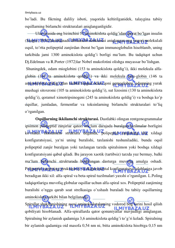 Ilmiybaza.uz 
 
bo’ladi. Bu fikrning daliliy isboti, yuqorida keltirilganidek, talaygina tabiiy 
oqsillarning birlamchi strukturalari aniqlanganligidir.  
Ular orasida eng birinchisi 51 aminokislota qoldig’idan iborat bo’lgan insulin 
(Senger, 1954) hisoblanadi. Birlamchi strukturasi aniqlangan eng yuqori molekulali 
oqsil, to’rtta polipeptid zanjirdan iborat bo’lgan immunoglobulin hisoblanib, uning 
tarkibida jami 1300 aminokislota qoldig’i borligi ma‘lum. Bu tadqitqot uchun 
Dj.Edelman va R.Porter (1972)lar Nobel mukofotini olishga muyassar bo’lishgan.  
 Shuningdek, odam mioglobini (153 ta aminokislota qoldig’i), ikki molekula alfa-
globin (141 ta aminokislota qoldig’i) va ikki molekula beta-globin (146 ta 
aminokislota qoldig’i)dan tashkil topgan odam qoni gemoglobini, odamning yurak 
mushagi sitoxromi (105 ta aminokislota qoldig’i), sut lizosimi (130 ta aminokislota 
qoldig’i), qoramol ximotripsinogeni (245 ta aminokislota qoldig’i) va boshqa ko’p 
oqsillar, jumladan, fermentlar va toksinlarning birlamchi strukturalari to’liq 
o’rganilgan.  
Oqsillarning ikkilamchi strukturasi. Dastlabki olingan rentgenogrammalar 
ipsimon polipeptid zanjirlar qatori ma‘lum darajada buralgan tuzilmalar borligini 
ko’rsatdi. Ikkilamchi struktura deganda, polipeptid zanjirning shu xildagi 
konfiguratsiyasi, ya‘ni uning buralishi, taxlanishi tushuniladiki, bunda oqsil 
polipeptid zanjir buralgan yoki taxlangan tarzda spiralsimon yoki boshqa xildagi 
konfiguratsiyani qabul qiladi. Bu jarayon xaotik (tartibsiz) tarzda yuz bermay, balki 
ma‘lum birlamchi strukturada belgilangan dasturga muvofiq amalga oshadi. 
Polipeptid zanjirning strukturaviy va eksperimental konfiguratsiya talablariga javob 
beradigan ikki xil: alfa-spiral va beta-spiral tuzilmalari yaxshi o’rganilgan. L.Poling 
tadqiqotlariga muvofiq globular oqsillar uchun alfa-spiral xos. Polipeptid zanjirning 
buralishi o’ngga qarab soat strelkasiga o’xshash buraladi bu tabiiy oqsillarning 
aminokislota tarkibi bilan belgilanadi.  
Spirallar shakllanishining asosi aminokislotalarning vodorod bog’larini hosil qilish 
qobiliyati hisoblanadi. Alfa-spirallarda qator qonuniyatlar mavjudligi aniqlangan. 
Spiralning bir aylanish qadamiga 3,6 aminokislota qoldig’i to’g’ri keladi. Spiralning 
bir aylanish qadamiga oid masofa 0,54 nm ni, bitta aminokislota hisobiga 0,15 nm 
