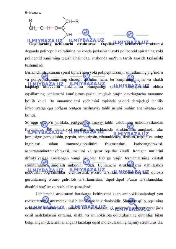 Ilmiybaza.uz 
 
  
Oqsillarning uchlamchi strukturasi. Oqsillarning uchlamchi strukturasi 
deganda polipeptid spiralining makonda joylashishi yoki polipeptid spiralning yoki 
polipeptid zanjirning tegishli hajmdagi makonda ma‘lum tartib asosida taxlanishi 
tushuniladi.  
Birlamchi strukturani spiral tiplari ham yoki polipeptid zanjir spirallarning yig’indisi 
va polipeptid zanjirning chiziqli qismlari ham, bu zanjirning hajmi va shakli 
haqidagi tasavvurni shakllantira olmaganligi sababli, tadqiqotchilar oldida 
oqsillarning uchlamchi konfiguratsiyasini aniqlash yaqin davrlargacha muammo 
bo’lib keldi. Bu muammolarni yechimini topishda yuqori darajadagi tahliliy 
imkoniyatga ega bo’lgan rentgen tuzilmaviy tahlil uslubi muhim ahamiyatga ega 
bo’ldi.  
So’nggi olti o’n yillikda, rentgen tuzilmaviy tahlil uslubining imkoniyatlaridan 
foydalanib, 450 dan ziyod oqsillarning uchlamchi strukturalari aniqlandi, ular 
jumlasiga: gemoglobin, pepsin, ximotripsin, ribonukleaza, lizosim, tripsin va uning 
ingibitori, 
odam 
immunoglobulinini 
fragmentlari, 
karboangidrazasi, 
aspartataminotransferazasi, insulini va qator oqsillar kiradi. Rentgen nurlarini 
difraksiyasiga asoslangan yangi uslublar 160 ga yaqin fermentlarning kristall 
strukturalarini aniqlash imkonini berdi. Uchlamchi strukturalarni stabillashda 
nokovalnt bog’lanishlar: elektrostatik o’zaro ta‘sirlar, vodorod bog’lari, qutbsiz 
guruhlarning o’zaro gidrofob ta‘sirlanishlari, dipol-dipol o’zaro ta‘sirlanishlar, 
disulfid bog’lar va boshqalar qatnashadi  
  
Uchlamchi strukturani harakatga keltiruvchi kuch aminokislotalardagi yon 
radikallarning suv molekulasi bilan o’zaro ta‘sirlanishidir. Shunday qilib, oqsilning 
uchlamchi strukturasi bu aminokislota ketma-ketligi, aniqrog’i polipeptid zanjirda 
oqsil molekulasini kattaligi, shakli va aminokislota qoldiqlarining qutbliligi bilan 
belgilangan (determinallangan) tarzdagi oqsil molekulasining hajmiy strukturasidir. 
