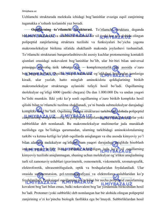 Ilmiybaza.uz 
 
Uchlamchi strukturada molekula ichidagi bog’lanishlar evaziga oqsil zanjirining 
tuganakka o’xshash taxlanishi yuz beradi.  
Oqsillarning to’rtlamchi strukturasi. To’rtlamchi struktura deganda 
birlamchi, ikkilamchi va uchlamchi tuzilmasi bir xil (yoki har xil) alohida olingan 
polipeptid zanjirlarning struktura tuzilishi va funksiyalari bo’yicha yagona 
makromolekulyar birikma sifatida shakllanib makonda joylashuvi tushuniladi. 
To’rtlamchi strukturani barqarorlashtiruvchi asosiy kuchlar protomerning kontaktli 
qismlari orasidagi nokovalent bog’lanishlar bo’lib, ular bir-biri bilan universal 
prinsipga muvofiq tirik tabiatga xos – komplementarlik tipi asosida o’zaro 
bog’langan bo’ladi. Oqsillar yuqori molecular og’irlikdagi birikmalar jumlasiga 
kiradi, 
ular 
yuzlab, 
hatto 
minglab 
aminokislota 
qoldiqlarining 
birikib 
makromolekulyar strukturaga aylanishi tufayli hosil bo’ladi. Oqsillarning 
molekulyar og’irligi 6000 (pastki chegara) Da dan 1.000.000 Da va undan yuqori 
bo’lishi mumkin. Ikki yoki ko’p sonli oqsillarning o’zaro birikib kompleks hosil 
qilishi bilan to’rtlamchi tuzilma shakllanadi, ya‘ni bunda submolekulyar darajadagi 
kompleks hosil bo’ladi. Oqsilning yagona strukturasi tarkibidagi alohida polipeptid 
zanjirlarning soniga muvofiq, bu polipeptid zanjirlarning har birini protomerlar yoki 
subbirliklar deb nomlanadi. Bu makromolekulyar multimerlar juda murakkab 
tuzilishga ega bo’lishiga qaramasdan, ularning tarkibidagi aminokislotalarning 
tarkibi va ketma-ketligi ko’plab oqsillarda aniqlangan va shu asosda kimyoviy yo’l 
bilan ularning molekulyar og’irligini ham yuqori darajadagi aniqlikda hisoblash 
imkoni paydo bo’ldi. Biroq, tabiatda uchraydigan juda ko’p xil oqsillarning 
kimyoviy tuzilishi aniqlanmagan, shuning uchun molekulyar og’irlikni aniqlashning 
turli xil zamonaviy uslublari (gravimetrik, osmometrik, viskometrik, xromatografik, 
elektroforetik, ultrasentrifugalash, optik va boshqalar)dan foydalaniladi. Ular 
orasida sedimentatsion, gel-xromatografiyasi va elektroforez uslublaridan ko’p 
foydalaniladi. Funksional oqsillarning ko’pchiligi bir necha polipeptid zanjirlarning 
kovalent bog’lari bilan emas, balki nokovalent bog’lar yordamida birikishidan hosil 
bo’ladi. Protomer (yoki subbirlik) deb nomlangan har bir alohida olingan polipeptid 
zanjirining o’zi ko’pincha biologik faollikka ega bo’lmaydi. Subbirliklardan hosil 
