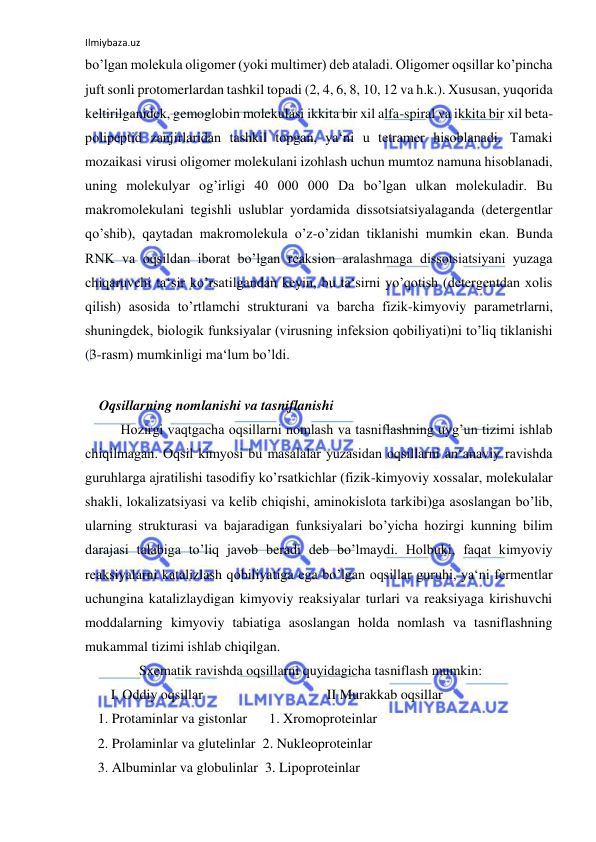 Ilmiybaza.uz 
 
bo’lgan molekula oligomer (yoki multimer) deb ataladi. Oligomer oqsillar ko’pincha 
juft sonli protomerlardan tashkil topadi (2, 4, 6, 8, 10, 12 va h.k.). Xususan, yuqorida 
keltirilganidek, gemoglobin molekulasi ikkita bir xil alfa-spiral va ikkita bir xil beta-
polipeptid zanjirlaridan tashkil topgan, ya‘ni u tetramer hisoblanadi. Tamaki 
mozaikasi virusi oligomer molekulani izohlash uchun mumtoz namuna hisoblanadi, 
uning molekulyar og’irligi 40 000 000 Da bo’lgan ulkan molekuladir. Bu 
makromolekulani tegishli uslublar yordamida dissotsiatsiyalaganda (detergentlar 
qo’shib), qaytadan makromolekula o’z-o’zidan tiklanishi mumkin ekan. Bunda 
RNK va oqsildan iborat bo’lgan reaksion aralashmaga dissotsiatsiyani yuzaga 
chiqaruvchi ta‘sir ko’rsatilgandan keyin, bu ta‘sirni yo’qotish (detergentdan xolis 
qilish) asosida to’rtlamchi strukturani va barcha fizik-kimyoviy parametrlarni, 
shuningdek, biologik funksiyalar (virusning infeksion qobiliyati)ni to’liq tiklanishi 
(3-rasm) mumkinligi ma‘lum bo’ldi.  
  
    Oqsillarning nomlanishi va tasniflanishi  
Hozirgi vaqtgacha oqsillarni nomlash va tasniflashning uyg’un tizimi ishlab 
chiqilmagan. Oqsil kimyosi bu masalalar yuzasidan oqsillarni an‘anaviy ravishda 
guruhlarga ajratilishi tasodifiy ko’rsatkichlar (fizik-kimyoviy xossalar, molekulalar 
shakli, lokalizatsiyasi va kelib chiqishi, aminokislota tarkibi)ga asoslangan bo’lib, 
ularning strukturasi va bajaradigan funksiyalari bo’yicha hozirgi kunning bilim 
darajasi talabiga to’liq javob beradi deb bo’lmaydi. Holbuki, faqat kimyoviy 
reaksiyalarni katalizlash qobiliyatiga ega bo’lgan oqsillar guruhi, ya‘ni fermentlar 
uchungina katalizlaydigan kimyoviy reaksiyalar turlari va reaksiyaga kirishuvchi 
moddalarning kimyoviy tabiatiga asoslangan holda nomlash va tasniflashning 
mukammal tizimi ishlab chiqilgan.  
Sxematik ravishda oqsillarni quyidagicha tasniflash mumkin:  
 
I. Oddiy oqsillar    
  
  
II Murakkab oqsillar  
1. Protaminlar va gistonlar    1. Xromoproteinlar  
2. Prolaminlar va glutelinlar  2. Nukleoproteinlar  
3. Albuminlar va globulinlar  3. Lipoproteinlar  
