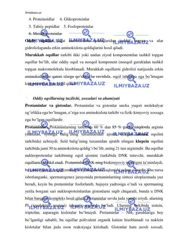 Ilmiybaza.uz 
 
4. Proteinoidlar     4. Glikoproteinlar  
5. Tabiiy peptidlar    5. Fosfoproteinlar  
6. Metalloproteinlar  
Oddiy oqsillar faqat aminokislota qoldiqlaridan tashkil topgan va ular 
gidrolizlaganda erkin aminokislota qoldiqlarini hosil qiladi.  
Murakkab oqsillar tarkibi ikki yoki undan ziyod komponentdan tashkil topgan 
oqsillar bo’lib, ular oddiy oqsil va nooqsil komponent (nooqsil guruh)dan tashkil 
topgan makromolekula hisoblanadi. Murakkab oqsillarni gidrolizi natijasida erkin 
aminokislotalar qatori ularga qo’shimcha ravishda, oqsil tabiatiga ega bo’lmagan 
komponentlar ham hosil qiladi.  
  
  Oddiy oqsillarning tuzilishi, xossalari va ahamiyati  
Protaminlar va gistonlar. Protaminlar va gistonlar uncha yuqori molekulyar 
og’irlikka ega bo’lmagan, o’ziga xos aminokislota tarkibi va fizik-kimyoviy xossaga 
ega bo’lgan oqsillardir.  
Protaminlar. Protaminlarning tarkibida 60 % dan 85 % gacha miqdorda arginin 
(masalan, syomga balig’ining tuxumlaridan ajratib olingan salmin oqsilini 
tarkibida) uchraydi. Seld balig’ining tuxumidan ajratib olingan klupein oqsilini 
tarkibida jami 30 ta aminokislota qoldig’i bo’lib, uning 21 tasi arginindir. Bu oqsillar 
nukleoproteinlar tarkibining oqsil qismini (tarkibida DNK tutuvchi, murakkab 
oqsillarni) tashkil etadi. Protaminlar DNK ning biokimyoviy inertligini ta‘minlaydi, 
bu xususiyat esa, organizmning irsiy belgilarini saqlanishi uchun zarurdir. Shu narsa 
isbotlanganki, spermatogenez jarayonida protaminlarning sintezi sitoplazmada yuz 
beradi, keyin bu protaminlar fosforlanib, hujayra yadrosiga o’tadi va spermaning 
yetila borgani sari nukleoproteinlardan gistonlarni siqib chiqaradi, bunda u DNK 
bilan barqaror kompleks hosil qiladi. Protaminlar suvda juda yaxshi eriydi, ularning 
PI (izoelektrik nuqtasi) ishqoriy muhitda bo’ladi. Ularning tarkibida sistein, 
triptofan, asparagin kislotalar bo’lmaydi. Protaminlar – NH2 guruhlariga boy 
bo’lganligi sababli, bu oqsillar polivalent organik kation hisoblanadi va nuklein 
kislotalar bilan juda oson reaksiyaga kirishadi. Gistonlar ham asosli xossali, 
