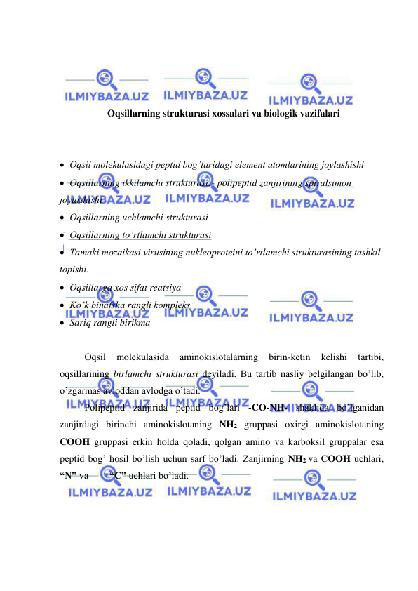  
 
 
 
 
 
Oqsillarning strukturasi xossalari va biologik vazifalari 
 
 
 Оqsil molekulasidagi peptid bog’laridagi element atomlarining joylashishi 
 Оqsillarning ikkilamchi strukturasi:- polipeptid zanjirining spiralsimon 
joylashishi  
 Оqsillarning uchlamchi strukturasi 
 Оqsillarning to’rtlamchi strukturasi 
 Tamaki mozaikasi virusining nukleoproteini to’rtlamchi strukturasining tashkil 
topishi.  
 Оqsillarga хos sifat reatsiya 
 Ko’k binafsha rangli kompleks 
 Sariq rangli birikma 
 
Оqsil 
molekulasida 
aminokislotalarning 
birin-ketin 
kelishi 
tartibi, 
oqsillarining birlamchi strukturasi deyiladi. Bu tartib nasliy belgilangan bo’lib, 
o’zgarmas avloddan avlodga o’tadi.  
Polipeptid zanjirida peptid bog’lari -CО-NH- shaklida bo’lganidan 
zanjirdagi birinchi aminokislotaning NH2 gruppasi oхirgi aminokislotaning 
CООH gruppasi erkin holda qoladi, qolgan amino va karboksil gruppalar esa 
peptid bog’ hosil bo’lish uchun sarf bo’ladi. Zanjirning NH2 va CООH uchlari, 
“N” va  
“C” uchlari bo’ladi.  
