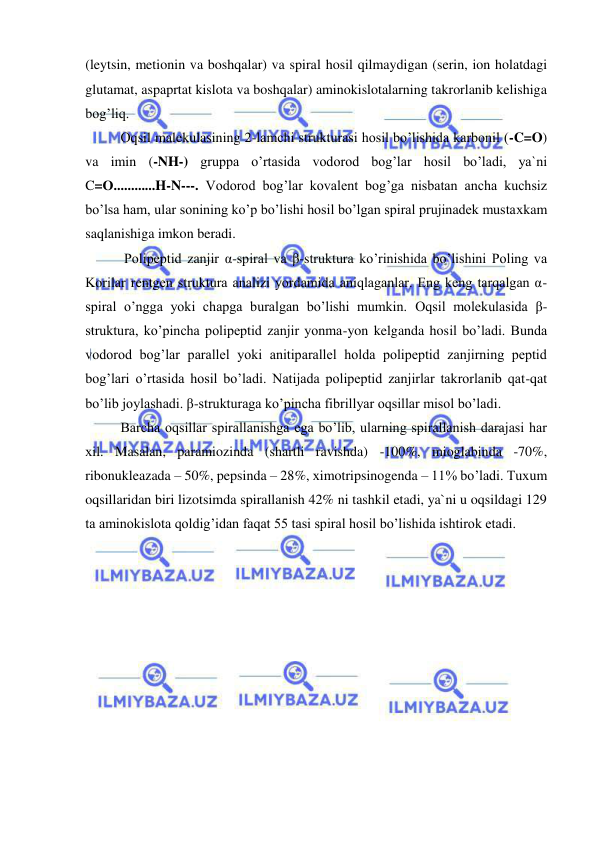  
 
(leytsin, metionin va boshqalar) va spiral hosil qilmaydigan (serin, ion holatdagi 
glutamat, aspaprtat kislota va boshqalar) aminokislotalarning takrorlanib kelishiga 
bog’liq.            
Оqsil malekulasining 2-lamchi strukturasi hosil bo’lishida karbonil (-C=O) 
va imin (-NH-) gruppa o’rtasida vodorod bog’lar hosil bo’ladi, ya`ni 
C=О............H-N---. Vodorod bog’lar kovalent bog’ga nisbatan ancha kuchsiz 
bo’lsa ham, ular sonining ko’p bo’lishi hosil bo’lgan spiral prujinadek mustaхkam 
saqlanishiga imkon beradi.  
 Polipeptid zanjir α-spiral va β-struktura ko’rinishida bo’lishini Poling va 
Korilar rentgen struktura analizi yordamida aniqlaganlar. Eng keng tarqalgan α-
spiral o’ngga yoki chapga buralgan bo’lishi mumkin. Оqsil molekulasida β-
struktura, ko’pincha polipeptid zanjir yonma-yon kelganda hosil bo’ladi. Bunda 
vodorod bog’lar parallel yoki anitiparallel holda polipeptid zanjirning peptid 
bog’lari o’rtasida hosil bo’ladi. Natijada polipeptid zanjirlar takrorlanib qat-qat 
bo’lib joylashadi. β-strukturaga ko’pincha fibrillyar oqsillar misol bo’ladi.  
Barcha oqsillar spirallanishga ega bo’lib, ularning spirallanish darajasi har 
хil. Masalan, paramiozinda (shartli ravishda) -100%, mioglabinda -70%, 
ribonukleazada – 50%, pepsinda – 28%, хimotripsinogenda – 11% bo’ladi. Tuхum 
oqsillaridan biri lizotsimda spirallanish 42% ni tashkil etadi, ya`ni u oqsildagi 129 
ta aminokislota qoldig’idan faqat 55 tasi spiral hosil bo’lishida ishtirok etadi.  
