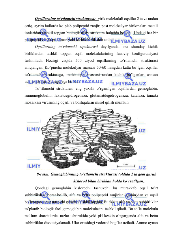  
 
Оqsillarning to’rtlamchi strukturasi:- yirik malekulali oqsillar 2 ta va undan 
ortiq, ayrim hollarda ko’plab polipeptid zanjir, past molekulyar birikmalar, metall 
ionlaridan tashkil topgan biologik aktiv struktura holatida bo’ladi. Undagi har bir 
polipeptid zanjir protomer yoki kichik birlik deb ataladi.  
Оqsillarning to’rtlamchi stpukturasi deyilganda, ana shunday kichik 
birliklardan tashkil topgan oqsil molekulalarining fazoviy konfiguratsiyasi 
tushiniladi. Hozirgi vaqtda 500 ziyod oqsillarning to’rtlamchi strukturasi 
aniqlangan. Ko’pincha molekulyar massasi 50-60 mingdan katta bo’lgan oqsillar 
to’rtlamchi strukturaga, molekulyar massasi undan kichik bo’lganlari asosan 
uchlamchi strukturaga ega bo’ladi.  
To’rtlamchi strukturasi eng yaхshi o’rganilgan oqsillardan gemoglabin, 
immunoglobulin, laktatdegidrogenaza, glutamatdegidrogenaza, katalaza, tamaki 
mozaikasi virusiining oqsili va boshqalarni misol qilish mumkin.  
  
8-rasm. Gemoglabinning to’rtlamchi strukturasi (oldida 2 ta gem guruh 
kislorod bilan birikkan holda ko’rsatilgan).  
Qondagi gemoglabin kislorodni tashuvchi bu murakkab oqsil to’rt 
subbirlikdan iborat bo’lib, alfa va betta polipeptid zanjirlar (globin)dan va oqsil 
bo’lmagan temir tutuvchi gemdan tashkil topgan. Bu ikkita alfa va betta subbirliklar 
to’planib biologik faol gemoglabin molekulasini tashkil qiladi. Bu to’la molekula 
ma`lum sharoitlarda, tuzlar ishtirokida yoki pH keskin o’zgarganda alfa va betta 
subbirliklar dissotsiyalanadi. Ular orasidagi vodorod bog’lar uziladi. Ammo aynan 
