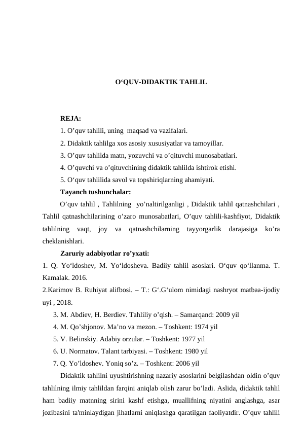 O‘QUV-DIDAKTIK TAHLIL
REJA:
1. O’quv tahlili, uning  maqsad va vazifalari.
2. Didaktik tahlilga xos asosiy xususiyatlar va tamoyillar.
3. O’quv tahlilda matn, yozuvchi va o’qituvchi munosabatlari.
4. O’quvchi va o’qituvchining didaktik tahlilda ishtirok etishi.
5. O‘quv tahlilida savol va topshiriqlarning ahamiyati.
Tayanch tushunchalar:
       O’quv tahlil , Tahlilning  yo’naltirilganligi , Didaktik tahlil qatnashchilari ,
Tahlil qatnashchilarining o’zaro munosabatlari, O’quv tahlili-kashfiyot, Didaktik
tahlilning  vaqt,  joy  va  qatnashchilarning  tayyorgarlik  darajasiga  ko’ra
cheklanishlari.
Zaruriy adabiyotlar ro’yxati:
1. Q. Yo‘ldoshev, M. Yo‘ldosheva. Badiiy tahlil asoslari. O‘quv qo‘llanma. T.
Kamalak. 2016.
2.Karimov B. Ruhiyat alifbosi. – T.: G‘.G‘ulom nimidagi nashryot matbaa-ijodiy
uyi , 2018.
3. M. Abdiev, H. Berdiev. Tahliliy o’qish. – Samarqand: 2009 yil
4. M. Qo’shjonov. Ma’no va mezon. – Toshkent: 1974 yil
5. V. Belinskiy. Adabiy orzular. – Toshkent: 1977 yil
6. U. Normatov. Talant tarbiyasi. – Toshkent: 1980 yil
      7. Q. Yo’ldoshev. Yoniq so’z. – Toshkent: 2006 yil
Didaktik tahlilni uyushtirishning nazariy asoslarini belgilashdan oldin o’quv
tahlilning ilmiy tahlildan farqini aniqlab olish zarur bo’ladi. Aslida, didaktik tahlil
ham badiiy matnning sirini kashf etishga, muallifning niyatini anglashga, asar
jozibasini ta'minlaydigan jihatlarni aniqlashga qaratilgan faoliyatdir. O’quv tahlili
