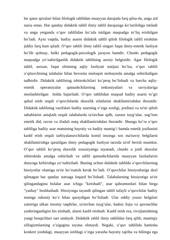 bir qator qirralari bilan filologik tahlildan muayyan darajada farq qilsa-da, unga zid
narsa emas. Har qanday didaktik tahlil ilmiy tahlil darajasiga ko’tarilishga intiladi
va unga  yetganda  o’quv  tahlilidan  ko’zda tutilgan maqsadga  to’liq  erishilgan
bo’ladi. Ayni vaqtda, badiiy asarni didaktik tahlil qilish filologik tahlil etishdan
jiddiy farq ham qiladi. O’quv tahlili ilmiy tahlil singari faqat ilmiy-estetik faoliyat
bo’lib  qolmay,  balki  pedagogik-psixologik  jarayon  hamdir.  Chunki  pedagogik
maqsadga  yo’naltirilganlik  didaktik tahlilning asosiy  belgisidir. Agar  filologik
tahlil,  asosan,  faqat  olimning  aqliy  faoliyati  natijasi  bo’lsa,  o’quv  tahlili
o’qituvchining talabalar bilan bevosita muloqoti mobaynida amalga oshiriladigan
tadbirdir. Didaktik tahlilning ishtirokchilari ko’proq bo’lishadi va barcha aqliy-
estetik  operatsiyalar  qatnashchilarning  imkoniyatlari  va  saviyalariga
moslashtirilgan  holda bajariladi. O’quv tahlilidan maqsad badiiy asarni to’gri
qabul  etish  orqali  o’quvchilarda shaxslik  sifatlarini  shakllantirishdan  iboratdir.
Didaktik tahlilning vazifalari badiiy asarning o’ziga xosligi, jozibasi va ta'sir qilish
sabablarini aniqlash orqali talabalarda ta'sirchan qalb, xassos tuyg‘ular, sog‘lom
estetik did, ravon va ifodali nutq shakllantirishdan iboratdir. Shunga ko’ra o’quv
tahliliga badiiy asar matnining hayotiy va badiiy mantig‘i hamda estetik jozibasini
kashf  etish  orqali  tarbiyalanuvchilarda  komil  insonga  xos  ma'naviy  belgilarni
shakllantirishga qaratilgan ilmiy pedagogik faoliyat tarzida ta'rif berish mumkin.
O’quv  tahlili  ko’proq  shaxslik  xususiyatiga  tayanadi,  chunki  u  jonli  shaxslar
ishtirokida  amalga  oshiriladi  va  tahlil  qatnashchilarida  muayyan  fazilatlarini
dunyoga keltirishga yo’naltiriladi. Buning uchun didaktik tahlilda o’quvchilarning
hissiyotlar olamiga ta'sir ko’rsatish kerak bo’ladi. O’quvchilar hissiyotlariga daxl
qilmagan har qanday narsaga loqayd bo’lishadi. Talabalarning hissiyotiga ta'sir
qilingandagina  bolalar  asar  ichiga  "kirishadi",  asar  qahramonlari  bilan  birga
"yashay" boshlashadi. Hissiyotga tayanib qilingan tahlil tufayli o’quvchilar badiiy
matnga  ruhoniy  ko’z  bilan  qaraydigan  bo’lishadi.  Ular  oddiy  yozuv  belgilari
zamiriga ulkan insoniy taqdirlar, ta'sirchan tuyg‘ular, hadsiz fojia va quvonchlar
yashiringanligini his etishadi, ularni kashf etishadi. Kashf etish esa, rivojlanishning
yangi bosqichlari sari undaydi. Didaktik tahlil ilmiy tahlildan farq qilib, mantiqiy
sillogizmlarning  o’zigagina  tayana  olmaydi.  Negaki,  o’quv  tahlilida  hamisha
konkret yoshdagi, muayyan sinfdagi o’ziga yarasha hayotiy tajriba va bilimga ega
