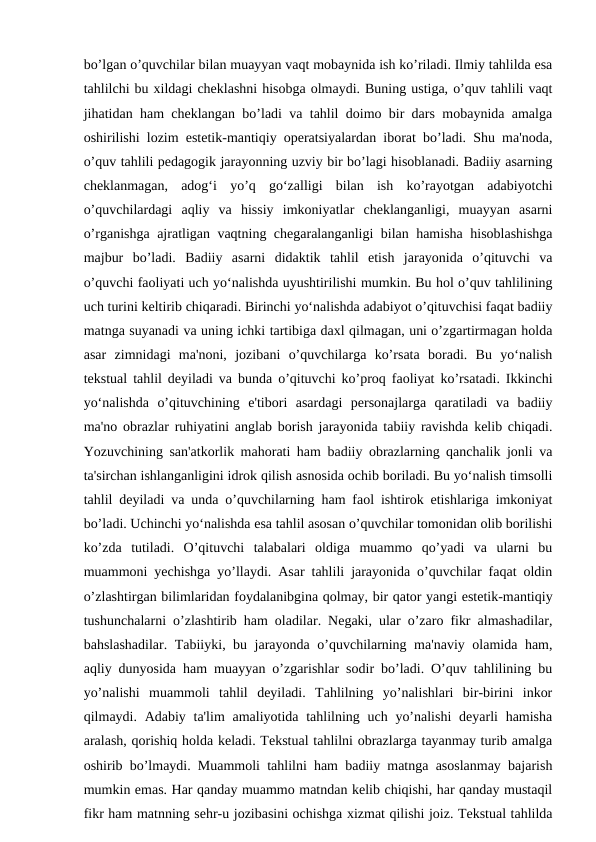 bo’lgan o’quvchilar bilan muayyan vaqt mobaynida ish ko’riladi. Ilmiy tahlilda esa
tahlilchi bu xildagi cheklashni hisobga olmaydi. Buning ustiga, o’quv tahlili vaqt
jihatidan ham cheklangan bo’ladi va tahlil doimo bir dars mobaynida amalga
oshirilishi lozim estetik-mantiqiy operatsiyalardan iborat bo’ladi. Shu ma'noda,
o’quv tahlili pedagogik jarayonning uzviy bir bo’lagi hisoblanadi. Badiiy asarning
cheklanmagan,  adog‘i  yo’q  go‘zalligi  bilan  ish  ko’rayotgan  adabiyotchi
o’quvchilardagi  aqliy  va  hissiy  imkoniyatlar  cheklanganligi,  muayyan  asarni
o’rganishga ajratligan vaqtning chegaralanganligi bilan hamisha hisoblashishga
majbur  bo’ladi.  Badiiy  asarni  didaktik  tahlil  etish  jarayonida  o’qituvchi  va
o’quvchi faoliyati uch yo‘nalishda uyushtirilishi mumkin. Bu hol o’quv tahlilining
uch turini keltirib chiqaradi. Birinchi yo‘nalishda adabiyot o’qituvchisi faqat badiiy
matnga suyanadi va uning ichki tartibiga daxl qilmagan, uni o’zgartirmagan holda
asar  zimnidagi  ma'noni,  jozibani  o’quvchilarga  ko’rsata  boradi.  Bu  yo‘nalish
tekstual tahlil deyiladi va bunda o’qituvchi ko’proq faoliyat ko’rsatadi. Ikkinchi
yo‘nalishda  o’qituvchining  e'tibori  asardagi  personajlarga  qaratiladi  va  badiiy
ma'no obrazlar ruhiyatini anglab borish jarayonida tabiiy ravishda kelib chiqadi.
Yozuvchining san'atkorlik mahorati ham badiiy obrazlarning qanchalik jonli va
ta'sirchan ishlanganligini idrok qilish asnosida ochib boriladi. Bu yo‘nalish timsolli
tahlil deyiladi va unda o’quvchilarning ham faol ishtirok etishlariga imkoniyat
bo’ladi. Uchinchi yo‘nalishda esa tahlil asosan o’quvchilar tomonidan olib borilishi
ko’zda  tutiladi.  O’qituvchi  talabalari  oldiga  muammo  qo’yadi  va  ularni  bu
muammoni yechishga yo’llaydi. Asar tahlili jarayonida o’quvchilar faqat oldin
o’zlashtirgan bilimlaridan foydalanibgina qolmay, bir qator yangi estetik-mantiqiy
tushunchalarni o’zlashtirib ham oladilar. Negaki, ular o’zaro fikr almashadilar,
bahslashadilar. Tabiiyki, bu jarayonda o’quvchilarning ma'naviy olamida ham,
aqliy dunyosida ham muayyan o’zgarishlar sodir bo’ladi. O’quv tahlilining bu
yo’nalishi  muammoli  tahlil  deyiladi.  Tahlilning  yo’nalishlari  bir-birini  inkor
qilmaydi. Adabiy ta'lim  amaliyotida tahlilning uch yo’nalishi  deyarli  hamisha
aralash, qorishiq holda keladi. Tekstual tahlilni obrazlarga tayanmay turib amalga
oshirib bo’lmaydi. Muammoli tahlilni ham badiiy matnga asoslanmay bajarish
mumkin emas. Har qanday muammo matndan kelib chiqishi, har qanday mustaqil
fikr ham matnning sehr-u jozibasini ochishga xizmat qilishi joiz. Tekstual tahlilda
