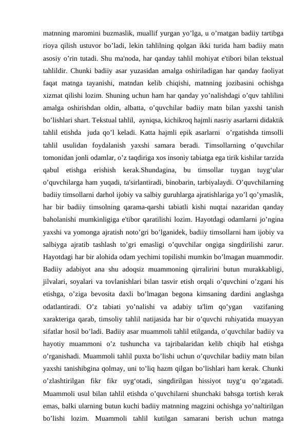 matnning maromini buzmaslik, muallif yurgan yo’lga, u o’rnatgan badiiy tartibga
rioya qilish ustuvor bo’ladi, lekin tahlilning qolgan ikki turida ham badiiy matn
asosiy o’rin tutadi. Shu ma'noda, har qanday tahlil mohiyat e'tibori bilan tekstual
tahlildir. Chunki badiiy asar yuzasidan amalga oshiriladigan har qanday faoliyat
faqat  matnga  tayanishi,  matndan  kelib  chiqishi,  matnning  jozibasini  ochishga
xizmat qilishi lozim. Shuning uchun ham har qanday yo’nalishdagi o’quv tahlilini
amalga oshirishdan oldin, albatta, o’quvchilar badiiy matn bilan yaxshi tanish
bo’lishlari shart. Tekstual tahlil,  ayniqsa, kichikroq hajmli nasriy asarlarni didaktik
tahlil etishda  juda qo’l keladi. Katta hajmli epik asarlarni  o’rgatishda timsolli
tahlil  usulidan  foydalanish  yaxshi  samara  beradi.  Timsollarning  o’quvchilar
tomonidan jonli odamlar, o’z taqdiriga xos insoniy tabiatga ega tirik kishilar tarzida
qabul  etishga  erishish  kerak.Shundagina,  bu  timsollar  tuygan  tuyg‘ular
o’quvchilarga ham yuqadi, ta'sirlantiradi, binobarin, tarbiyalaydi. O’quvchilarning
badiiy timsollarni darhol ijobiy va salbiy guruhlarga ajratishlariga yo’l qo’ymaslik,
har bir badiiy timsolning qarama-qarshi tabiatli kishi nuqtai nazaridan qanday
baholanishi mumkinligiga e'tibor qaratilishi lozim. Hayotdagi odamlarni jo’ngina
yaxshi va yomonga ajratish noto’gri bo’lganidek, badiiy timsollarni ham ijobiy va
salbiyga ajratib tashlash  to’gri emasligi  o’quvchilar ongiga singdirilishi  zarur.
Hayotdagi har bir alohida odam yechimi topilishi mumkin bo’lmagan muammodir.
Badiiy adabiyot ana shu adoqsiz muammoning qirralirini butun murakkabligi,
jilvalari, soyalari va tovlanishlari bilan tasvir etish orqali o’quvchini o’zgani his
etishga, o’ziga bevosita  daxli  bo’lmagan  begona  kimsaning dardini  anglashga
odatlantiradi.  O’z  tabiati  yo’nalishi  va  adabiy  ta'lim  qo’ygan   vazifaning
xarakteriga qarab, timsoliy tahlil natijasida har bir o’quvchi ruhiyatida muayyan
sifatlar hosil bo’ladi. Badiiy asar muammoli tahlil etilganda, o’quvchilar badiiy va
hayotiy  muammoni  o’z  tushuncha  va  tajribalaridan  kelib  chiqib  hal  etishga
o’rganishadi. Muammoli tahlil puxta bo’lishi uchun o’quvchilar badiiy matn bilan
yaxshi tanishibgina qolmay, uni to’liq hazm qilgan bo’lishlari ham kerak. Chunki
o’zlashtirilgan  fikr  fikr  uyg‘otadi,  singdirilgan  hissiyot  tuyg‘u  qo’zgatadi.
Muammoli usul bilan tahlil etishda o’quvchilarni shunchaki bahsga tortish kerak
emas, balki ularning butun kuchi badiiy matnning magzini ochishga yo’naltirilgan
bo’lishi  lozim.  Muammoli  tahlil  kutilgan  samarani  berish  uchun  matnga

