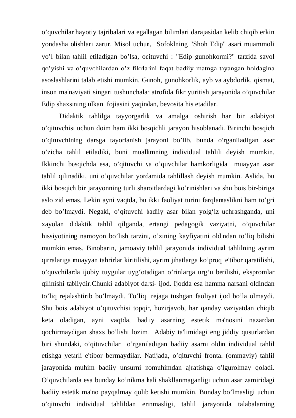 o’quvchilar hayotiy tajribalari va egallagan bilimlari darajasidan kelib chiqib erkin
yondasha olishlari zarur. Misol uchun,  Sofoklning "Shoh Edip" asari muammoli
yo’l bilan tahlil etiladigan bo’lsa, oqituvchi : "Edip gunohkormi?" tarzida savol
qo’yishi va o’quvchilardan o’z fikrlarini faqat badiiy matnga tayangan holdagina
asoslashlarini talab etishi mumkin. Gunoh, gunohkorlik, ayb va aybdorlik, qismat,
inson ma'naviyati singari tushunchalar atrofida fikr yuritish jarayonida o’quvchilar
Edip shaxsining ulkan  fojiasini yaqindan, bevosita his etadilar.
Didaktik  tahlilga  tayyorgarlik  va  amalga  oshirish  har  bir  adabiyot
o’qituvchisi uchun doim ham ikki bosqichli jarayon hisoblanadi. Birinchi bosqich
o’qituvchining  darsga  tayorlanish  jarayoni  bo’lib,  bunda  o‘rganiladigan  asar
o’zicha  tahlil  etiladiki,  buni  muallimning  individual  tahlili  deyish  mumkin.
Ikkinchi bosqichda esa, o’qituvchi va o’quvchilar hamkorligida  muayyan asar
tahlil qilinadiki, uni o’quvchilar yordamida tahlillash deyish mumkin. Aslida, bu
ikki bosqich bir jarayonning turli sharoitlardagi ko’rinishlari va shu bois bir-biriga
aslo zid emas. Lekin ayni vaqtda, bu ikki faoliyat turini farqlamaslikni ham to’gri
deb bo’lmaydi. Negaki, o’qituvchi badiiy asar bilan yolg‘iz uchrashganda, uni
xayolan  didaktik  tahlil  qilganda,  ertangi  pedagogik  vaziyatni,  o’quvchilar
hissiyotining namoyon bo’lish tarzini, o’zining kayfiyatini oldindan to’liq bilishi
mumkin emas. Binobarin, jamoaviy tahlil jarayonida individual tahlilning ayrim
qirralariga muayyan tahrirlar kiritilishi, ayrim jihatlarga ko’proq  e'tibor qaratilishi,
o’quvchilarda ijobiy tuygular uyg‘otadigan o’rinlarga urg‘u berilishi, ekspromlar
qilinishi tabiiydir.Chunki adabiyot darsi- ijod. Ijodda esa hamma narsani oldindan
to’liq rejalashtirib bo’lmaydi. To’liq  rejaga tushgan faoliyat ijod bo’la olmaydi.
Shu bois adabiyot o’qituvchisi topqir, hozirjavob, har qanday vaziyatdan chiqib
keta  oladigan,  ayni  vaqtda,  badiiy  asarning  estetik  ma'nosini  nazardan
qochirmaydigan shaxs bo’lishi lozim.  Adabiy ta'limidagi eng jiddiy qusurlardan
biri shundaki, o’qituvchilar  o’rganiladigan badiiy asarni oldin individual tahlil
etishga yetarli e'tibor bermaydilar. Natijada, o’qituvchi frontal (ommaviy) tahlil
jarayonida  muhim  badiiy  unsurni  nomuhimdan  ajratishga  o’lgurolmay  qoladi.
O’quvchilarda esa bunday ko’nikma hali shakllanmaganligi uchun asar zamiridagi
badiiy estetik ma'no payqalmay qolib ketishi mumkin. Bunday bo’lmasligi uchun
o’qituvchi  individual  tahlildan  erinmasligi,  tahlil  jarayonida  talabalarning
