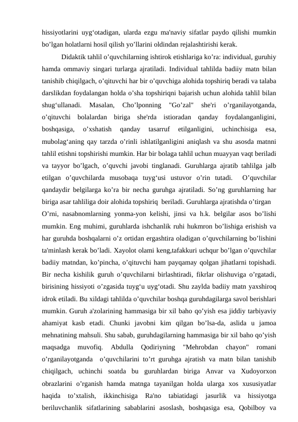 hissiyotlarini uyg‘otadigan, ularda ezgu ma'naviy sifatlar paydo qilishi mumkin
bo’lgan holatlarni hosil qilish yo’llarini oldindan rejalashtirishi kerak.
 Didaktik tahlil o’quvchilarning ishtirok etishlariga ko’ra: individual, guruhiy
hamda ommaviy singari turlarga ajratiladi. Individual tahlilda badiiy matn bilan
tanishib chiqilgach, o’qituvchi har bir o’quvchiga alohida topshiriq beradi va talaba
darslikdan foydalangan holda o’sha topshiriqni bajarish uchun alohida tahlil bilan
shug‘ullanadi.  Masalan,  Cho’lponning  "Go’zal"  she'ri  o’rganilayotganda,
o’qituvchi  bolalardan  biriga  she'rda  istioradan  qanday  foydalanganligini,
boshqasiga,  o’xshatish  qanday  tasarruf  etilganligini,  uchinchisiga  esa,
mubolag‘aning qay tarzda o’rinli ishlatilganligini aniqlash va shu asosda matnni
tahlil etishni topshirishi mumkin. Har bir bolaga tahlil uchun muayyan vaqt beriladi
va tayyor bo’lgach, o’quvchi javobi tinglanadi. Guruhlarga ajratib tahlilga jalb
etilgan  o’quvchilarda  musobaqa  tuyg‘usi  ustuvor  o’rin  tutadi.   O’quvchilar
qandaydir belgilarga ko’ra bir necha guruhga ajratiladi. So’ng guruhlarning har
biriga asar tahliliga doir alohida topshiriq  beriladi. Guruhlarga ajratishda o’tirgan
O’rni, nasabnomlarning yonma-yon kelishi, jinsi va h.k. belgilar asos bo’lishi
mumkin. Eng muhimi, guruhlarda ishchanlik ruhi hukmron bo’lishiga erishish va
har guruhda boshqalarni o’z ortidan ergashtira oladigan o’quvchilarning bo’lishini
ta'minlash kerak bo’ladi. Xayolot olami keng,tafakkuri uchqur bo’lgan o’quvchilar
badiiy matndan, ko’pincha, o’qituvchi ham payqamay qolgan jihatlarni topishadi.
Bir necha kishilik guruh o’quvchilarni birlashtiradi, fikrlar olishuviga o’rgatadi,
birisining hissiyoti o’zgasida tuyg‘u uyg‘otadi. Shu zaylda badiiy matn yaxshiroq
idrok etiladi. Bu xildagi tahlilda o’quvchilar boshqa guruhdagilarga savol berishlari
mumkin. Guruh a'zolarining hammasiga bir xil baho qo’yish esa jiddiy tarbiyaviy
ahamiyat  kasb  etadi.  Chunki  javobni  kim  qilgan  bo’lsa-da,  aslida  u  jamoa
mehnatining mahsuli. Shu sabab, guruhdagilarning hammasiga bir xil baho qo’yish
maqsadga  muvofiq.  Abdulla  Qodiriyning  "Mehrobdan  chayon"  romani
o’rganilayotganda  o’quvchilarini to’rt guruhga ajratish va matn bilan tanishib
chiqilgach,  uchinchi  soatda  bu  guruhlardan  biriga  Anvar  va  Xudoyorxon
obrazlarini  o’rganish  hamda  matnga  tayanilgan  holda  ularga  xos  xususiyatlar
haqida  to’xtalish,  ikkinchisiga  Ra'no  tabiatidagi  jasurlik  va  hissiyotga
beriluvchanlik  sifatlarining  sabablarini  asoslash,  boshqasiga  esa,  Qobilboy  va
